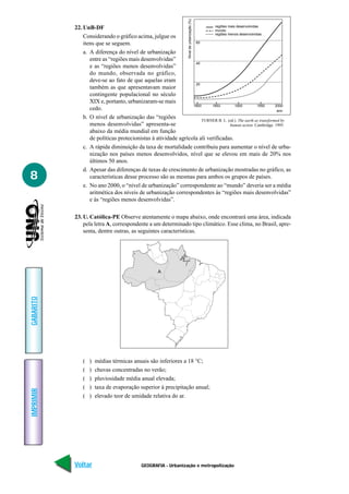 Nível de urbanização (%)
           22. UnB-DF                                                      regiões mais desenvolvidas
                                                                           mundo
                                                                           regiões menos desenvolvidas
               Considerando o gráfico acima, julgue os
               itens que se seguem.                              60

               a. A diferença do nível de urbanização
                  entre as “regiões mais desenvolvidas”
                                                                 40
                  e as “regiões menos desenvolvidas”
                  do mundo, observada no gráfico,
                  deve-se ao fato de que aquelas eram
                                                                 20
                  também as que apresentavam maior
                  contingente populacional no século
                  XIX e, portanto, urbanizaram-se mais
                                                                1800     1850          1900         1950      2000
                  cedo.                                                                                        ano
               b. O nível de urbanização das “regiões               TURNER B. L. (ed.). The earth as transformed by
                  menos desenvolvidas” apresenta-se                                 human action. Cambridge. 1995.
                  abaixo da média mundial em função
                  de políticas protecionistas à atividade agrícola ali verificadas.
               c. A rápida diminuição da taxa de mortalidade contribuiu para aumentar o nível de urba-
                  nização nos países menos desenvolvidos, nível que se elevou em mais de 20% nos
                  últimos 50 anos.
               d. Apesar das diferenças de taxas de crescimento de urbanização mostradas no gráfico, as
8                 características desse processo são as mesmas para ambos os grupos de países.
               e. No ano 2000, o “nível de urbanização” correspondente ao “mundo” deveria ser a média
                  aritmética dos níveis de urbanização correspondentes às “regiões mais desenvolvidas”
                  e às “regiões menos desenvolvidas”.

           23. U. Católica-PE Observe atentamente o mapa abaixo, onde encontrará uma área, indicada
               pela letra A, correspondente a um determinado tipo climático. Esse clima, no Brasil, apre-
               senta, dentre outras, as seguintes características.




                                                   A
GABARITO




              (   )   médias térmicas anuais são inferiores a 18 °C;
              (   )   chuvas concentradas no verão;
              (   )   pluviosidade média anual elevada;
              (   )   taxa de evaporação superior à precipitação anual;
IMPRIMIR




              (   )   elevado teor de umidade relativa do ar.




           Voltar                          GEOGRAFIA - Urbanização e metropolização                            Avançar
 