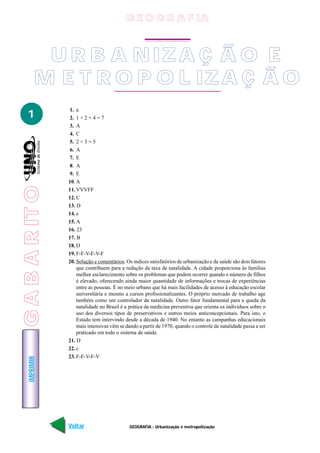 G E O G R A F IA



            U R B A N IZ A Ç Ã O E
           M E T R O P O L IZ A Ç Ã O
                 1. a
   1             2. 1 + 2 + 4 = 7
                 3. A
                 4. C
                 5. 2 + 3 = 5
                 6. A
                 7. E
                 8. A
                 9. E
                 10. A
G A B A R IT O




                 11. VVVFF
                 12. C
                 13. D
                 14. e
                 15. A
                 16. 23
                 17. B
                 18. D
                 19. F-F-V-F-V-F
                 20. Solução e comentários: Os índices satisfatórios de urbanização e de saúde são dois fatores
                     que contribuem para a redução da taxa de natalidade. A cidade proporciona às famílias
                     melhor esclarecimento sobre os problemas que podem ocorrer quando o número de filhos
                     é elevado, oferecendo ainda maior quantidade de informações e trocas de experiências
                     entre as pessoas. É no meio urbano que há mais facilidades de acesso à educação escolar
                     universitária e mesmo a cursos profissionalizantes. O próprio mercado de trabalho age
                     também como um controlador da natalidade. Outro fator fundamental para a queda da
                     natalidade no Brasil é a prática da medicina preventiva que orienta os indivíduos sobre o
                     uso dos diversos tipos de preservativos e outros meios anticoncepcionais. Para isto, o
                     Estado tem intervindo desde a década de 1940. No entanto as campanhas educacionais
                     mais intensivas vêm se dando a partir de 1970, quando o controle de natalidade passa a ser
                     praticado em todo o sistema de saúde.
                 21. D
                 22. c
                 23. F-F-V-F-V
    IMPRIMIR




                 Voltar                       GEOGRAFIA - Urbanização e metropolização                      Avançar
 
