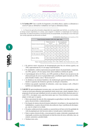 GEOGRAFIA



             AGROPECUÁRIA
           1. U.Católica-DF Com o auxílio do fragmento e da tabela abaixo, analise as afirmativas e
              escreva V para as afirmativas verdadeiras ou F para as afirmativas falsas.

             […] o futuro da agricultura brasileira dependerá da capacidade que tenham, ou venham a ter,
           as forças sociais majoritárias no campo, para exigirem e obterem a implantação de mudanças
           profundas na tradicional política concentracionista da propriedade, da produção e da renda que
           vem sendo aplicada secularmente no Brasil.
                                                                              (GUIMARÃES, Alberto Passos, A crise agrária, p. 342.)

                                          Brasil: Estrutura fundiária (1970, 1975, 1980 e 1992)

                                                              Número de imóveis         Área ocupada pelos
                                                                  (em %)                 imóveis (em %)
                             Estratos de áreas de imóveis
                                                            1970 1975 1980 1992 1970 1975 1980 1992
1                            Menos de 10 ha                 51,4 52,1 50,4      32,0   3,1   2,9   2,4    1,4

                             De 10 a menos de 100 ha        39,3 37,8 39,0      54,0 20,5 18,6     17,4   16,5

                             De 100 a menos de 1000 ha      8,5   8,9   9,4     12,6 37,2 36,0     34,4   32,1

                                                            0,8   1,2   1,2     1,4    39,2 42,5   45,8   50,0
                             Mais de 1000 ha
                                                            100% 100% 100% 100% 100% 100% 100% 100%

                                    Fontes: Anuários Estatísticos do Brasil, 1977 e 1982, e INCRA, Atlas Fundiário Brasileiro, 1996.


              ( ) Os imóveis rurais suscetíveis de desapropriação para fins de reforma agrária, em
                  1992, representavam 82,1% do espaço rural brasileiro.
              ( ) Os minifúndios, embora representassem grande número de propriedades, ocupavam,
                  em 1992, apenas 1,4% do espaço rural, numa tendência contínua de queda.
              ( ) A promulgação da Lei de Terras, em 1850, permitiu ao Brasil criar um processo de
                  democratização do acesso à propriedade rural, semelhante àquele iniciado em 1862,
                  pelos Estados Unidos, com o “Homestead Act”.
              ( ) As dinâmicas da estrutura fundiária e da modernização agrícola brasileira têm con-
GABARITO




                  duzido à expansão das fronteiras agrícolas em direção à Amazônia.
              ( ) Embora seja grande exportador de alimentos, como soja, laranja e café, o Brasil é
                  também um importador de grãos.

           2. UnB-DF Há aproximadamente trezentos anos, em torno de 90% dos trabalhadores culti-
              vavam as terras para alimentar uma população muito menor que a atual, enquanto, hoje, a
              proporção de pessoas que trabalham na terra nos países desenvolvidos diminuiu para cer-
              ca de 10% e, em alguns casos, para bem menos que isso. Com referência a esse assunto,
              julgue os itens que se seguem.
              ( ) Baixo percentual de mão-de-obra empregada na agricultura é um fato exclusivo dos
                   países desenvolvidos e industrializados.
              ( ) Em função do intenso desenvolvimento industrial e tecnológico e da capacitação dos
                   trabalhadores, os países desenvolvidos desconhecem, hoje, o problema do desempre-
IMPRIMIR




                   go, seja no campo ou na cidade.
              ( ) Os países subdesenvolvidos mantêm as características de baixo nível de qualidade de
                   vida da população por não haverem ainda se tornado países industrializados.
              ( ) Entre os países desenvolvidos, a mecanização do campo, reduzindo a população nele
                   empregada, acarretou uma diminuição no total das áreas de terras cultivadas, mas, no
                   entanto, aumentou a produtividade.
              ( ) Nenhum item certo.


           Voltar                                      GEOGRAFIA - Agropecuária                                                Avançar
 
