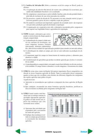 3. U. Católica de Salvador-BA Sobre a estrutura social do campo no Brasil, pode-se
              afirmar:
              01) A exploração da mão-de-obra deixou de existir com a abolição da escravatura, pas-
                  sando todo trabalhador brasileiro a ser assalariado.
              02) Os camponeses caracterizam-se pelo trabalho familiar, pela elevada produtividade e
                  pela falta de escrituras de suas terras passadas em cartório.
              03) Os posseiros, a partir da década de 70, passaram a ter uma situação estável, já que o
                  Governo garantiu a posse da terra e impediu a ação dos grileiros.
              04) Os rendeiros constituem um importante segmento da sociedade rural e são responsá-
                  veis por toda a produção agrícola destinada à exportação.
              05) A organização em cooperativa tem sido a alternativa encontrada pelos camponeses
                  para superar sua fragilidade frente à agricultura de exportação.

           4. UEPB Assinale a alternativa que corres-
              ponde à correta leitura da charge quanto à
              relação campo/cidade.
              a) A subordinação do campo à cidade atra-
                 vés do consumo de tecnologias, tais
                 como: máquinas, insumos, sementes
                 selecionadas, alimentos industrializa-
                 dos, além da necessidade de especialização produtiva para atender ao mercado urbano.
2             b) A subordinação da cidade ao campo, por esta ser auto-suficiente na produção de ali-
                 mentos.
              c) O importante papel do campo no fornecimento de matérias-primas e alimentos para
                 abastecer a cidade.
              d) A modernização da agricultura que produz excedente agrícola que circula e é consumi-
                 do na cidade.
              e) A interdependência campo/cidade com papéis muito bem definidos na divisão territori-
                 al do trabalho. O campo fornece alimentos e recebe máquinas e ferramentas da cidade

           5. UFRJ De certas áreas rurais da Região Sul partem importantes fluxos emigratórios em
              direção às novas fronteiras agrícolas do Brasil. Tanto as motivações desses emigrantes
              quanto as áreas que eles escolhem como destino são diferentes daquelas dos emigrantes
              das regiões agrícolas mais pobres do país.
              A partir do texto:
              a) Apresente as circunstâncias que explicam a emigração das áreas agrícolas da Região
                 Sul.
GABARITO




              b) Que condições, encontradas nas atuais fronteiras agrícolas brasileiras, justificam as
                 áreas de destino escolhidas pelos emigrantes da Região Sul?

           6. UFRJ O atual cenário rural bra-        Evolução da renda das pessoas residentes na zona rural,
              sileiro não se restringe somente às         segundo o setor de ocupação, 1992-97 – Brasil
              atividades tipicamente agrícolas.
              O gráfico ao lado mostra um as-           2000
              pecto das mudanças que vêm                1700
              ocorrendo neste cenário.                  1300

                                                        1000

              a) Apresente duas atividades que           700

                                                         300
                 respondem pelo crescimento
IMPRIMIR




                                                           0
                 da renda não agrícola.                         1993       1994   1995    1996       1997
              b) Explique duas mudanças ocor-
                                                                Agrícola                    Não-agrícola
                 ridas no campo que permitiram
                 o crescimento das atividades
                 agrícolas.




           Voltar                               GEOGRAFIA - Agropecuária                                    Avançar
 