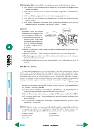 10. U. Salvador-BA Sobre as relações de trabalho no campo, no Brasil, pode-se afirmar:
               ( ) Os parceiros são trabalhadores que exploram uma parte da terra do proprietário em
                    troca de um salário.
               ( ) Os parceiros possuem todos os direitos trabalhistas assegurados ao trabalhador das
                    cidades.
               ( ) Os arrendatários alugam a terra ao proprietário e pagam pelo seu uso.
               ( ) Os bóias-frias são trabalhadores temporários que, em geral, vivem na periferia dos
                    centros urbanos.
               ( ) Os direitos trabalhistas se estendem, hoje, aos trabalhadores rurais, razão pela qual
                    todos têm trabalho permanente, com direito a férias e 13º salário.

           11. UEPB
                                                                               Em que país?
               O bóia-fria guarda uma relação                                   Hein, mãe?
               de trabalho com o proprietário da     Filho, a escravidão
               terra que pode ser definida assim:  foi abolida há séculos.
               a) Trabalha na agroindústria no
                  período de safra, recebe como
                  diarista, não desfruta dos bene-
                  fícios da legislação trabalhista
                  do campo e mora nas periferi-
4                 as urbanas.
               b) Reside na propriedade, sendo remunerado parte em dinheiro e parte em suprimentos para
                  sua sobrevivência.
               c) Vive fora da fazenda e vende sua força de trabalho como assalariado permanente.
               d) Recebe uma parcela de terra para cultivo próprio, em troca de sua mão-de-obra assa-
                  lariada para lavoura comercial.
               e) Trabalha no período da safra, recebe por empreitada e tem participação nos lucros da
                  colheita.

           12. U. Uberaba-MG/Pias

              “A modernização da agricultura criou novos personagens e articulou novos interesses, que rede-
           finiram novas e velhas alianças numa teia de relações muito mais ampla e complexa. Do que é
           possível apreender, há uma maior diversificação social no campo e a multiplicação de novos espaços
           de representação patronal. Há também uma nova retórica de legitimação que procura projetar a
           imagem do patronato rural e agroindustrial liberal e progressista, preocupado com as questões
           sociais e orientando-se segundo modernos padrões de rentabilidade e competitividade”.
GABARITO




                                                                                            (Regina Bruno, 1997)


              Levando-se em conta o cenário agrário nacional, o texto acima trata de questões importan-
              tes. Assinale a alternativa correta:
              a) O texto fala da constituição dos complexos agroindustriais e da integração entre os
                 capitais que possibilitaram a emergência de novos atores sociais.
              b) O texto discorre sobre ações e discursos dos líderes do Movimento dos Sem-Terra (MST).
              c) O texto trata das disputas e divergências internas dentro da bancada ruralista no Con-
                 gresso Brasileiro.
              d) O texto defende o monopólio da propriedade, combatendo a reforma agrária e o patro-
                 nato liberal e progressista.
IMPRIMIR




           13. UFRJ O êxodo rural, o crescimento desordenado das cidades, a especulação imobiliária,
               a ocupação operária das zonas suburbanas e as cidades dormitórios são componentes arti-
               culados da realidade populacional brasileira que implica no movimento migratório.
              a) inter-regional.                           d) pendular.
              b) urbano-rural.                             e) transumante.
              c) sazonal.



           Voltar                                GEOGRAFIA - Agropecuária                                   Avançar
 