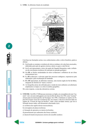 2. UFBA As diferentes feições do modelado




2



               Com base nas ilustrações acima e nos conhecimentos sobre o relevo brasileiro, pode-se
               afirmar:
               01. Em I, pode-se constatar a existência de relevos residuais e de vales bem encaixados,
                   elaborados pela ação de agentes externos, dentre os quais a rede fluvial.
               02. Em I, está representado o relevo da região da Chapada Diamantina, onde a influên-
                   cia dos movimentos tectônicos foi marcante no passado geológico.
               04. Em III, as feições arredondadas do relevo evidenciam a influência de um clima
                   extremamente seco.
               08. I e III evidenciam o relevante papel dos processos endógenos, responsáveis pela
                   elaboração e pela esculturação do modelado.
GABARITO




               16. II e III representam, de diferentes maneiras, uma mesma região do Sul da Bahia,
                   integrante do domínio de “mares e morros”.
               32. As fotografias aéreas são utilizadas para o estudo do meio ambiente e já substituem
                   amplamente os mapas e as cartas na análise geográfica.
               Dê, como resposta, a soma das alternativas corretas.


            3. UNIT-MG Em1896, 27.000 pessoas morreram, no Japão, em conseqüência de uma “tsu-
               nami”, isto é, de uma onda gigante com mais de l0m de altura. Em 1992, outra “tsunami”
               arrasou parte do litoral pacífico da Nicarágua. Em 1998, o fenômeno se repetiu em Pa-
               pua-Nova Guiné. Essas três ocorrências têm, em comum, o fato de se haverem dado em
               regiões do “Círculo de Fogo do Pacífico”, onde a forte atividade sísmica, que leva à
IMPRIMIR




               formação dessas ondas, está diretamente relacionada à (ao):
               a) existência das regiões dorsais mesooceânicas;
               b) convergência de placas tectônicas;
               c) formação de epicentros no interior da litosfera;
               d) preenchimento por sedimentos das fossas oceânicas;
               e) desenvolvimento de processos erosivos do assoalho oceânico.



           Voltar                  GEOGRAFIA - Estrutura geológica geral e do Brasil                Avançar
 