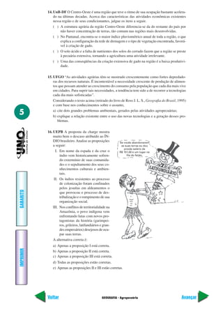 14. UnB-DF O Centro-Oeste é uma região que teve o ritmo de sua ocupação bastante acelera-
               do na últimas decadas. Acerca das características das atividades econômicas existentes
               nessa região e de seus condicionantes, julgue os itens a seguir.
               ( ) A estrutura agrária da região Centro-Oeste diferencia-se da do restante do país por
                    não haver concentração de terras, tão comum nas regiões mais desenvolvidas.
               ( ) No Pantanal, encontra-se o maior índice pluviométrico anual de toda a região, o que
                    explica a configuração da rede de drenagem e o tipo de vegetação encontrada, favorá-
                    vel à criação de gado.
               ( ) O solo ácido e a falta de nutrientes dos solos do cerrado fazem que a região se preste
                    à pecuária extensiva, tornando a agricultura uma atividade irrelevante.
               ( ) Uma das conseqüências da criação extensiva de gado na região é a baixa produtivi-
                    dade.

           15. UFGO “As atividades agrárias têm-se mostrado crescentemente como fortes depredado-
               ras dos recursos naturais. É incontestável a necessidade crescente de produção de alimen-
               tos que possam atender ao crescimento do consumo pela população que cada dia mais vive
               em cidades. Para suprir tais necessidades, a tendência tem sido a de recorrer a tecnologias
               cada dia mais sofisticadas”.
               Considerando o texto acima (retirado do livro de Ross J. L. S., Geografia do Brasil, 1995)
               e com base nos conhecimentos sobre o assunto,

5              a) cite dois grandes problemas ambientais, gerados pelas atividades agropecuárias;
               b) explique a relação existente entre o uso das novas tecnologias e a geração desses pro-
                  blemas.

           16. UEPB A proposta da charge mostra
               muito bem o descaso atribuído ao ÍN-
               DIO brasileiro. Analise as proposições          Se vocês abandonarem
               a seguir:                                        as suas terras eu dou
                                                                  procês salário de
                 I. Em nome da espada e da cruz o              R$ 151,00 e um lugar na
                    índio vem historicamente sofren-                fila do feijão.
                    do extermínio de suas comunida-
                    des e o sepultamento dos seus co-
                    nhecimentos culturais e ambien-
                    tais.
                II. Os índios resistentes ao processo
                    de colonização foram confinados
                    pelos jesuítas em aldeamentos o
GABARITO




                    que provocou o processo de des-
                    tribalização e o rompimento de sua
                    organização social.
               III. Nos conflitos de territorialidade na
                    Amazônia, o povo indígena vem
                    enfrentando lutas com novos pro-
                    tagonistas da história (garimpei-
                    ros, grileiros, latifundiários e gran-
                    des empresários) desejosos de ocu-
                    par suas terras.
               A alternativa correta é:
               a) Apenas a proposição I está correta.
IMPRIMIR




               b) Apenas a proposição II está correta.
               c) Apenas a proposição III está correta.
               d) Todas as proposições estão corretas.
               e) Apenas as proposições II e III estão corretas.




           Voltar                                   GEOGRAFIA - Agropecuária                           Avançar
 