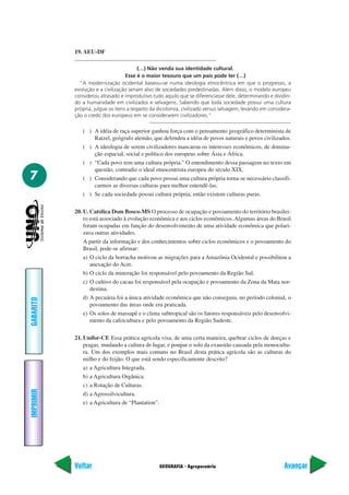 19. AEU-DF

                                         (…) Não venda sua identidade cultural.
                                   Esse é o maior tesouro que um país pode ter (…)
             “A modernização ocidental baseou-se numa ideologia etnocêntrica em que o progresso, a
           evolução e a civilização seriam alvo de sociedades predestinadas. Além disso, o modelo europeu
           considerou atrasado e improdutivo tudo aquilo que se diferenciasse dele, determinando e dividin-
           do a humanidade em civilizados e selvagens. Sabendo que toda sociedade possui uma cultura
           própria, julgue os itens a respeito da dicotomia, civilizado versus selvagem, levando em considera-
           ção o credo dos europeus em se considerarem civilizadores.”

              ( ) A idéia de raça superior ganhou força com o pensamento geográfico determinista de
                  Ratzel, geógrafo alemão, que defendeu a idéia de povos naturais e povos civilizados.
              ( ) A ideologia de serem civilizadores mascarou os interesses econômicos, de domina-
                  ção espacial, social e político dos europeus sobre Ásia e África.
              ( ) “Cada povo tem uma cultura própria.” O entendimento dessa passagem no texto em
                  questão, contradiz o ideal etnocentrista europeu do século XIX.
7             ( ) Considerando que cada povo possui uma cultura própria torna-se necessário classifi-
                  carmos as diversas culturas para melhor entendê-las.
              ( ) Se cada sociedade possui cultura própria, então existem culturas puras.

           20. U. Católica Dom Bosco-MS O processo de ocupação e povoamento do território brasilei-
               ro está associado à evolução econômica e aos ciclos econômicos. Algumas áreas do Brasil
               foram ocupadas em função do desenvolvimento de uma atividade econômica que polari-
               zava outras atividades.
               A partir da informação e dos conhecimentos sobre ciclos econômicos e o povoamento do
               Brasil, pode-se afirmar:
               a) O ciclo da borracha motivou as migrações para a Amazônia Ocidental e possibilitou a
                  anexação do Acre.
               b) O ciclo da mineração foi responsável pelo povoamento da Região Sul.
               c) O cultivo do cacau foi responsável pela ocupação e povoamento da Zona da Mata nor-
                  destina.
               d) A pecuária foi a única atividade econômica que não conseguiu, no período colonial, o
GABARITO




                  povoamento das áreas onde era praticada.
               e) Os solos de massapê e o clima subtropical são os fatores responsáveis pelo desenvolvi-
                  mento da cafeicultura e pelo povoamento da Região Sudeste.

           21. Unifor-CE Essa prática agrícola visa, de uma certa maneira, quebrar ciclos de doeças e
               pragas, mudando a cultura de lugar, e poupar o solo da exaustão causada pela monocultu-
               ra. Um dos exemplos mais comuns no Brasil desta prática agrícola são as culturas do
               milho e do feijão. O que está sendo especificamente descrito?
               a) a Agricultura Integrada.
               b) a Agricultura Orgânica.
               c) a Rotação de Culturas.
IMPRIMIR




               d) a Agrossilvicultura.
               e) a Agricultura de “Plantation”.




           Voltar                                GEOGRAFIA - Agropecuária                                 Avançar
 