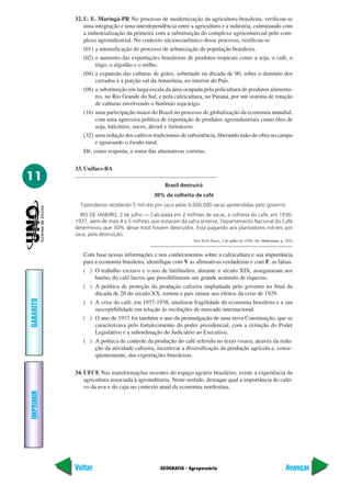 32. U. E. Maringá-PR No processo de modernização da agricultura brasileira, verificou-se
               uma integração e uma interdependência entre a agricultura e a indústria, culminando com
               a industrialização da primeira com a substituição do complexo agrocomercial pelo com-
               plexo agroindustrial. No contexto sócioeconômico desse processo, verificou-se
               (01) a intensificação do processo de urbanização da população brasileira.
               (02) o aumento das exportações brasileiras de produtos tropicais como a soja, o café, o
                    trigo, o algodão e o milho.
               (04) a expansão das culturas de grãos, sobretudo na década de 90, sobre o domínio dos
                    cerrados e a porção sul da Amazônia, no interior do País.
               (08) a substituição em larga escala da área ocupada pela policultura de produtos alimenta-
                    res, no Rio Grande do Sul, e pela cafeicultura, no Paraná, por um sistema de rotação
                    de culturas envolvendo o binômio soja-trigo.
               (16) uma participação maior do Brasil no processo de globalização da economia mundial,
                    com uma agressiva política de exportação de produtos agroindustriais como óleo de
                    soja, laticínios, sucos, álcool e farináceos.
               (32) uma redução dos cultivos tradicionais de subsistência, liberando mão-de-obra no campo
                    e agravando o êxodo rural.
               Dê, como resposta, a soma das alternativas corretas.

           33. Unifacs-BA
11
                                                  Brasil destruirá
                                             30% da colheita de café
             Fazendeiros receberão 5 mil-réis por saca pelas 6.600.000 sacas apreendidas pelo governo.
             RIO DE JANEIRO, 2 de julho — Calculada em 2 milhões de sacas, a colheita do café, em 1936-
           1937, além de mais 4 a 5 milhões que restaram da safra anterior, Departamento Nacional do Café
           determinou que 30% desse total fossem destruídos. Está pagando aos plantadores mil-réis por
           saca, pela destruição.
                                                              New York Times, 3 de julho de 1936. (In: Huberman, p. 293)


              Com base nessas informações e nos conhecimentos sobre a cafeicultura e sua importância
              para a economia brasileira, identifique com V as afirmativas verdadeiras e com F, as falsas.
              ( ) O trabalho escravo e o uso de latifúndios, durante o século XIX, asseguraram aos
                   barões do café lucros que possibilitaram um grande acúmulo de riquezas.
              ( ) A política de proteção da produção cafeeira implantada pelo governo no final da
                   década de 20 do século XX, tornou o país imune aos efeitos da crise de 1929.
GABARITO




              ( ) A crise do café, em 1937-1938, sinalizou fragilidade da economia brasileira e a sua
                   susceptibilidade em relação às oscilações de mercado internacional.
              ( ) O ano de 1937 foi também o ano da promulgação de uma nova Constituição, que se
                   caracterizava pelo fortalecimento do poder presidencial, com a extinção do Poder
                   Legislativo e a subordinação do Judiciário ao Executivo.
              ( ) A política de controle da produção do café referido no texto visava, através da redu-
                   ção da atividade cafeeira, incentivar a diversificação da produção agrícola e, conse-
                   qüentemente, das exportações brasileiras.

           34. UFCE Nas transformações recentes do espaço agrário brasileiro, existe a experiência da
               agricultura associada à agroindústria. Neste sentido, destaque qual a importância do culti-
               vo da uva e do caju no contexto atual da economia nordestina.
IMPRIMIR




           Voltar                               GEOGRAFIA - Agropecuária                                            Avançar
 