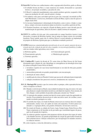 35. Facic-BA Com base nos conhecimentos sobre a agropecuária brasileira, pode-se afirmar:
               1) O rebanho bovino do País é o mais numeroso do mundo, destacando-se a pecuária
                  leiteira e, em posição secundária, a pecuária de corte.
               2) O Brasil é conhecido mundialmente como grande produtor agrícola, ocupando a lide-
                  rança nas produções de café, cana-de-açúcar e laranja.
               3) Os melhores solos para a atividade agrícola no país são o massapê, encontrado no Pla-
                  nalto Meridional, e a terra roxa, dominante na Zona da Mata, à qual a cana-de-açúcar se
                  adapta muito bem.
               4) As lavouras fundamentais à alimentação do brasileiro, como o arroz, o feijão e a man-
                  dioca, sempre estiveram em primeiro plano na história e na política agrícola do País.
               5) O Nordeste brasileiro, em especial o Estado da Bahia, possui o mais elevado grau de
                  modernização da agricultura, além de eficiente e rápido sistema de transporte.

           36. UFCE Os conflitos de terra que vêm acontecendo no campo brasileiro trazem à tona
               discussões a respeito da Reforma Agrária, luta já antiga de alguns setores da sociedade
               brasileira. Neste sentido, quais são os critérios básicos a serem adotados na implantação
               de projetos de Reforma Agrária para que se obtenham resultados positivos?

           37. UFPB O processo, caracterizado pela intensificação do uso de capital, aumento da meca-
               nização agrícola, redução da mão-de-obra ocupada e reconcentração fundiária, é conhe-
12             cido nos estudos sobre agricultura com o tema:
              a) Reforma agrária.                           d) Comercialização agrícola.
              b) Financiamento agrícola.                    e) Modernização agrícola.
              c) Sistemas agrícolas.

           38. U. Católica-PE A partir da década de 70, vastas áreas do Mato Grosso do Sul foram
               desmatadas para o plantio de soja. Identifique as conseqüências da introdução desse tipo
               de cultura na Região Centro-Oeste do Brasil:
               ( ) lavradores expulsos de suas terras transformaram-se em mão-de-obra para grandes
                    propriedades;
               ( ) monocultura praticada em grandes propriedades com mecanização;
               ( ) destruição de matas ciliares;
               ( ) modificação do clima no Planalto Central, que passou de subtropical para temperado;
               ( ) redução considerável dos processos erosivos, notadamente das voçorocas.
GABARITO




           39. U. E. Maringá-PR Assinale o que for correto sobre os pampas, sobre a pecuária bovina e
               sobre os tropeiros no Brasil.
               (01) Durante o ciclo do ouro no Brasil, a necessidade de animais de carga, de couros e de carne
                    para abastecer a região mineradora incentivou a atividade dos tropeiros. Estes traziam, do
                    Sul, charque e outros produtos da pecuária sulina para consumo nas “Gerais”.
               (02) A vegetação dos pampas constitui um tipo de savana sujeita à ação das queimadas no
                    inverno. Essas pradarias desenvolvem-se sobre um relevo suave, de coxilhas, consti-
                    tuindo excelentes pastagens no verão.
               (04) O caminho das tropas, no estado do Paraná, atravessava as extensas áreas de campos,
                    entremeados, muitas vezes, de capões de mata com araucárias. O relevo pouco aci-
                    dentado e a vegetação aberta, sem grandes obstáculos, favoreciam a travessia.
               (08) No estado do Paraná, as cidades de Castro, Lapa, Campo Largo, Ponta Grossa e Rio
IMPRIMIR




                    Negro originaram-se de fazendas ou de povoados que constituíam lugares de passa-
                    gem ou de parada dos tropeiros.
               (16) As estâncias gaúchas surgiram como pequenos núcleos de pouso das tropas de mulas
                    e de rebanhos bovinos. As grandes propriedades de criação de gado do Rio Grande do
                    Sul evoluíram desses vilarejos estancieiros, por incorporação de unidades menores,
                    às estâncias maiores.
               Dê, como resposta, a soma das alternativas corretas.



           Voltar                                GEOGRAFIA - Agropecuária                                 Avançar
 