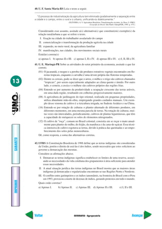 40. U. F. Santa Maria-RS Leia o texto a seguir.

             “O processo de industrialização da agricultura tem eliminado gradativamente a separação entre
           a cidade e o campo, entre o rural e o urbano, unificando-os dialeticamente.”
                                           (OLIVEIRA, A. V. Agricultura Brasileira: Transformações recentes. in: Ross, I. (ORG)
                                                                    Geografia do Brasil. São Paulo: Edusp/FDE, 1995. p. 475.)


              Considerando esse assunto, assinale a(s) alternativa(s) que constitui(em) exemplo(s) da
              relação rural/urbana a que se refere o texto.
                I. fixação na cidade do trabalhador assalariado do campo
               II. comercialização e transformação da produção agrícola na cidade
              III. expansão, no meio rural, da agricultura familiar
              IV. manifestações, nas cidades, dos movimentos sociais rurais
              Está(ão) correta(s)
              a) apenas I. b) apenas II e III. c) apenas I, II e IV. d) apenas III e IV. e) I, II, III e IV.

           41. U. E. Maringá-PR Sobre as atividades do setor primário da economia, assinale o que for
               correto.
               (01) O jacarandá, o mogno e a peroba são produtos extrativos vegetais encontrados em flo-
                    restas tropicais, enquanto o carvalho é uma árvore própria das florestas temperadas.
               (02) Dentre os cereais, pode-se dizer que o arroz, o milho e o trigo são cultivos chamados
13                  “tropicais”, por serem especialmente adaptados ao clima quente e úmido. Por outro
                    lado, o centeio, a aveia e o milhete são cultivos próprios das regiões frias.
               (04) Entende-se por aumento da produtividade a ocupação crescente das terras aráveis,
                    em uma dada região, resultando em colheitas progressivamente maiores.
               (08) A agricultura de jardinagem do tipo oriental, realizada em pequenas propriedades,
                    utiliza abundante mão-de-obra, empregando grandes cuidados manuais. Um exem-
                    plo desse sistema de cultivo é a rizicultura irrigada, no Sudeste Asiático e na China.
               (16) Entende-se por rotação de culturas o plantio alternado de diferentes produtos, em
                    diferentes momentos, em uma mesma parcela de terras. Na rotação de culturas, mui-
                    tas vezes são intercalados, periodicamente, cultivos de plantas leguminosas, que têm
                    a capacidade de enriquecer os solos de elementos nitrogenados.
               (32) O cultivo de “roça”, comum no Brasil colonial, consistia em se roçar o mato anual-
                    mente para plantio do milho, do feijão, da mandioca e da cana-de-açúcar. Essa técni-
                    ca intensiva de cultivo esgotava as terras, devido à prática das queimadas e ao empo-
                    brecimento dos solos pelas monoculturas.
               Dê, como resposta, a soma das alternativas corretas.
GABARITO




           42. UFRS A Constituição Brasileira de 1988 define que as terras indígenas são consideradas
               da União, porém o direito de usá-las é dos índios, sendo necessário que estes solicitem ao
               governo a demarcação das mesmas.
               Considere as afirmações abaixo.
                 I. Demarcar as terras indígenas significa estabelecer os limites de uma reserva, associ-
                    ando as necessidades da vida cotidiana dos grupamentos à área suficiente para atender
                    essas necessidades.
                II. A atual situação jurídica das terras indígenas no Brasil mostra que as maiores áreas
                    indígenas já demarcadas e regularizadas encontram-se nas Regiões Norte e Nordeste.
               III. O conflito entre garimpeiros e os índios ianomâmis, na fronteira do Brasil com o Peru
                    em 1993, provocou a morte de dezenas de índios, gerando protestos em todo o mundo.
IMPRIMIR




               Quais estão corretas?
              a) Apenas I.       b) Apenas II.      c) Apenas III. d) Apenas II e III.                     e) I, II e III.




           Voltar                                GEOGRAFIA - Agropecuária                                                  Avançar
 