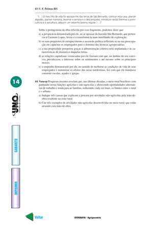 43. U. F. Pelotas-RS

             “(…) O meu fito de vida foi apossar-me das terras de São Bernardo, contruir esta casa, plantar
           algodão, plantar mamona, levantar a serraria e o descaroçador, introduzir nestas brenhas a pomi-
           cultura e a avicultura, adquirir um rebanho bovino regular. (…)”

              Sobre o protagonista da obra referida por esse fragmento, podemos dizer que:
              a) a perspicácia demonstrada por ele, ao se apossar da fazenda São Bernardo, que perten-
                 cia a Casimiro Lopes, levou-o a transformá-la num minifúndio de exploração.
              b) os seus propósitos de enriquecimento e ascensão política refletiam-se na sua preocupa-
                 ção em capacitar os empregados para o domínio das técnicas agropecuárias.
              c) a sua propriedade prosperou graças à administração coletiva nela implantada e às ca-
                 racterísticas de plantation daquelas terras.
              d) as relações capitalistas vivenciadas por ele fizeram com que, no âmbito do seu conví-
                 vio, prevalecesse o interesse sobre os sentimentos e até mesmo sobre os princípios
                 morais.
              e) o empenho demonstrado por ele, no sentido de melhorar as condições de vida de seus
                 empregados e minimizar os efeitos das secas nordestinas, fez com que ele mandasse
                 construir escolas, açudes e igrejas.


14         44. Vunesp Pesquisas recentes revelam que, nas últimas décadas, o meio rural brasileiro vem
               ganhando novas funções agrícolas e não-agrícolas e oferecendo oportunidades alternati-
               vas de trabalho e renda para as famílias, reduzindo, cada vez mais, os limites entre o rural
               e o urbano.
               a) Indique três causas que explicam a procura por atividades não-agrícolas pela mão-de-
                  obra residente na zona rural.
               b) Cite três exemplos de atividades não-agrícolas desenvolvidas no meio rural, que estão
                  atraindo esta mão-de-obra.
GABARITO
IMPRIMIR




           Voltar                               GEOGRAFIA - Agropecuária                                Avançar
 