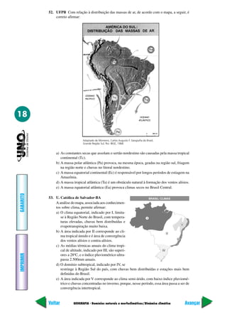 52. UFPB Com relação à distribuição das massas de ar, de acordo com o mapa, a seguir, é
               correto afirmar:




18


                                 Adaptado de Monteiro, Carlos Augusto F. Geografia do Brasil,
                                 Grande Região Sul; Rio: IBGE, 1968.


                a) As constantes secas que assolam o sertão nordestino são causadas pela massa tropical
                   continental (Tc).
                b) A massa polar atlântica (Pa) provoca, na mesma época, geadas na região sul, friagem
                   na região norte e chuvas no litoral nordestino.
                c) A massa equatorial continental (Ec) é responsável por longos períodos de estiagem na
                   Amazônia.
                d) A massa tropical atlântica (Ta) é um obstáculo natural à formação dos ventos alísios.
                e) A massa equatorial atlântica (Ea) provoca climas secos no Brasil Central.
GABARITO




           53. U. Católica de Salvador-BA
               A análise do mapa, associada aos conhecimen-
               tos sobre clima, permite afirmar:
               a) O clima equatorial, indicado por I, limita-
                  se à Região Norte do Brasil, com tempera-
                  turas elevadas, chuvas bem distribuídas e
                  evapotranspiração muito baixa.
               b) A área indicada por II corresponde ao cli-
                  ma tropical úmido e é área de convergência
                  dos ventos alísios e contra-alísios.
               c) As médias térmicas anuais do clima tropi-
                  cal de altitude, indicado por III, são superi-
IMPRIMIR




                  ores a 28ºC, e o índice pluviométrico ultra-
                  passa 2.500mm anuais.
               d) O domínio subtropical, indicado por IV, se
                  restringe à Região Sul do país, com chuvas bem distribuídas e estações mais bem
                  definidas do Brasil.
               e) A área indicada por V corresponde ao clima semi-árido, com baixo índice pluviomé-
                  trico e chuvas concentradas no inverno, porque, nesse período, essa área passa a ser de
                  convergência intertropical.


           Voltar          GEOGRAFIA - Domínios naturais e morfoclimáticos/Dinâmica climática         Avançar
 