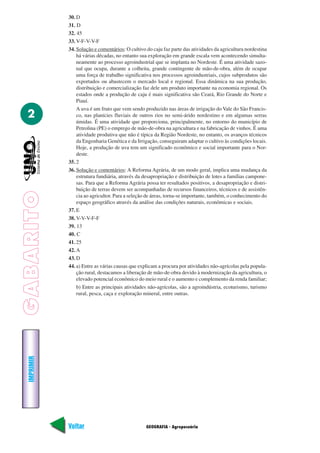30. D
             31. D
             32. 45
             33. V-F-V-V-F
             34. Solução e comentários: O cultivo do caju faz parte das atividades da agricultura nordestina
                 há várias décadas, no entanto sua exploração em grande escala vem acontecendo simulta-
                 neamente ao processo agroindustrial que se implanta no Nordeste. É uma atividade sazo-
                 nal que ocupa, durante a colheita, grande contingente de mão-de-obra, além de ocupar
                 uma força de trabalho significativa nos processos agroindustriais, cujos subprodutos são
                 exportados ou abastecem o mercado local e regional. Essa dinâmica na sua produção,
                 distribuição e comercialização faz dele um produto importante na economia regional. Os
                 estados onde a produção de caju é mais significativa são Ceará, Rio Grande do Norte e
                 Piauí.
                 A uva é um fruto que vem sendo produzido nas áreas de irrigação do Vale do São Francis-
  2              co, nas planícies fluviais de outros rios no semi-árido nordestino e em algumas serras
                 úmidas. É uma atividade que proporciona, principalmente, no entorno do município de
                 Petrolina (PE) o emprego de mão-de-obra na agricultura e na fabricação de vinhos. É uma
                 atividade produtiva que não é típica da Região Nordeste, no entanto, os avanços técnicos
                 da Engenharia Genética e da Irrigação, conseguiram adaptar o cultivo às condições locais.
                 Hoje, a produção de uva tem um significado econômico e social importante para o Nor-
                 deste.
             35. 2
             36. Solução e comentários: A Reforma Agrária, de um modo geral, implica uma mudança da
                 estrutura fundiária, através da desapropriação e distribuição de lotes a famílias campone-
                 sas. Para que a Reforma Agrária possa ter resultados positivos, a desapropriação e distri-
                 buição de terras devem ser acompanhadas de recursos financeiros, técnicos e de assistên-
GABARITO




                 cia ao agricultor. Para a seleção de áreas, torna-se importante, também, o conhecimento do
                 espaço geográfico através da análise das condições naturais, econômicas e sociais.
             37. E
             38. V-V-V-F-F
             39. 13
             40. C
             41. 25
             42. A
             43. D
             44. a) Entre as várias causas que explicam a procura por atividades não-agrícolas pela popula-
                 ção rural, destacamos a liberação de mão-de-obra devido à modernização da agricultura, o
                 elevado potencial econômico do meio rural e o aumento e complemento da renda familiar;
                 b) Entre as principais atividades não-agrícolas, são a agroindústria, ecoturismo, turismo
                 rural, pesca, caça e exploração mineral, entre outras.
  IMPRIMIR




             Voltar                               GEOGRAFIA - Agropecuária                               Avançar
 