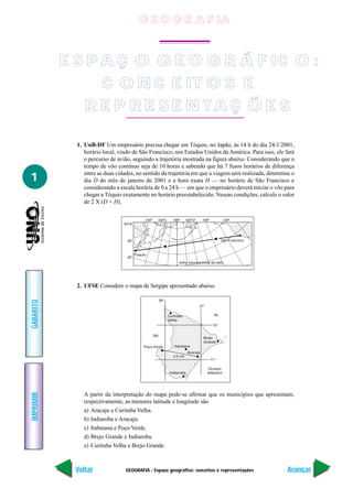 G E O G R A F IA


           E S P A Ç O G E O G R Á F IC O :
                 C O N C E IT O S E
               R E P R E SE N TA Ç Õ E S

             1. UnB-DF Um empresário precisa chegar em Tóquio, no Japão, às 14 h do dia 24/1/2001,
                horário local, vindo de São Francisco, nos Estados Unidos da América. Para isso, ele fará
                o percurso de avião, seguindo a trajetória mostrada na figura abaixo. Considerando que o
                tempo de vôo contínuo seja de 10 horas e sabendo que há 7 fusos horários de diferença
                entre as duas cidades, no sentido da trajetória em que a viagem será realizada, determine o
1               dia D do mês de janeiro de 2001 e a hora exata H — no horário de São Francisco e
                considerando a escala horária de 0 a 24 h — em que o empresário deverá iniciar o vôo para
                chegar a Tóquio exatamente no horário preestabelecido. Nessas condições, calcule o valor
                de 2 X (D + H).

                                             140°    160°L       180°      160°O      140°           120°
                                 50°N



                                  40°                                                               São Francisco



                                        Tóquio
                                  30°
                                                                     linha internacional da data




             2. UFSE Considere o mapa de Sergipe apresentado abaixo.

                                                         38°
GABARITO




                                                                                   37°

                                                               Curituba                        AL
                                                               Velha
                                                                                              10°

                                                    BA
                                                                                      Brejo
                                                                                      Grande
                                            Poço Verde            Itabaiana
                                                                            Aracaju
                                                                  2,5 cm
                                                                                             11°

                                                                                         Oceano
                                                                Indiaroba                Atlântico
IMPRIMIR




                A partir da interpretação do mapa pode-se afirmar que os municípios que apresentam,
                respectivamente, as menores latitude e longitude são
                a) Aracaju e Curituba Velha.
                b) Indiaroba e Aracaju.
                c) Itabaiana e Poço Verde.
                d) Brejo Grande e Indiaroba.
                e) Curituba Velha e Brejo Grande.



            Voltar                GEOGRAFIA - Espaço geográfico: conceitos e representações                         Avançar
 