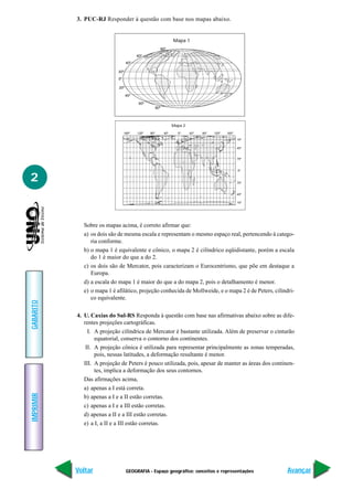 3. PUC-RJ Responder à questão com base nos mapas abaixo.


                                                                  Mapa 1
                                                        80º
                                         60º
                                   40º

                            20º

                            0º

                             20º

                                   40º

                                          60º
                                                      80º




                                                                  Mapa 2
                                 160º    120º   80º         40º     0º     40º   80º   120º   160º

                                                                                                     15º

                                                                                                     45º


                                                                                                     75º


                                                                                                     0º


2                                                                                                    75º


                                                                                                     45º

                                                                                                     15º




             Sobre os mapas acima, é correto afirmar que:
             a) os dois são de mesma escala e representam o mesmo espaço real, pertencendo à catego-
                ria conforme.
             b) o mapa 1 é equivalente e cônico, o mapa 2 é cilíndrico eqüidistante, porém a escala
                do 1 é maior do que a do 2.
             c) os dois são de Mercator, pois caracterizam o Eurocentrismo, que põe em destaque a
                Europa.
             d) a escala do mapa 1 é maior do que a do mapa 2, pois o detalhamento é menor.
             e) o mapa 1 é afilático, projeção conhecida de Mollweide, e o mapa 2 é de Peters, cilíndri-
                co equivalente.
GABARITO




           4. U. Caxias do Sul-RS Responda à questão com base nas afirmativas abaixo sobre as dife-
              rentes projeções cartográficas.
                I. A projeção cilíndrica de Mercator é bastante utilizada. Além de preservar o cinturão
                   equatorial, conserva o contorno dos continentes.
               II. A projeção cônica é utilizada para representar principalmente as zonas temperadas,
                   pois, nessas latitudes, a deformação resultante é menor.
              III. A projeção de Peters é pouco utilizada, pois, apesar de manter as áreas dos continen-
                   tes, implica a deformação dos seus contornos.
              Das afirmações acima,
              a) apenas a I está correta.
IMPRIMIR




              b) apenas a I e a II estão corretas.
              c) apenas a I e a III estão corretas.
              d) apenas a II e a III estão corretas.
              e) a I, a II e a III estão corretas.




           Voltar                  GEOGRAFIA - Espaço geográfico: conceitos e representações               Avançar
 