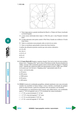 7. PUC-RS




                I. Neste mapa aparece a porção meridional do Brasil e o Trópico de Câncer, localizado
                   ao Sul do Equador.
               II. A área menos deformada deste mapa é o Pólo Sul, pois é uma Projeção Azimutal
                   Polar.
              III. O mapa apresenta como ponto central o Pólo Norte, ficando em evidência o Círculo
4                  Polar Ártico.
              IV. Todos os continentes nessa projeção estão ao norte do seu centro.
               V. Entre os meridianos apresentados existem dois fusos horários.
              A análise das afirmativas permite concluir que está correta a alternativa
              a) I, II e III
              b) I, III e V
              c) II, IV e V
              d) II e IV
              e) III e V

           8. U. F. Santa Maria-RS Imagine a seguinte situação: Você está no início de uma avenida e
              deseja ir até o “shopping center” que se situa no final dessa avenida. De posse da planta da
              cidade, você quer saber exatamente quantos metros terá de andar até chegar ao “shopping
              center”, sabendo que a planta da cidade está representada na escala 1:5000 e que a distân-
              cia do ponto que você está até o “shopping center” representado mede 40 cm.
GABARITO




              Assim, você terá de andar
              a) 20 metros.
              b) 200 metros.
              c) 2000 metros.
              d) 40 metros.
              e) 400 metros.

           9. UFGO O sistema de coordenadas geográficas, adotado atualmente como uma convenção
              mundial, foi concebido na Grécia Antiga e visava a facilitar a localização de qualquer
              ponto na esfera terrestre, a partir do cruzamento entre um paralelo e um meridiano.
              Considerando-se as características desse sistema, uma cidade fictícia, com coordenadas
IMPRIMIR




              iguais a 7° 00’ de longitude Leste e 6° 50’ de latitude Sul, estaria localizada à:
              ( ) 5° 20’ ao norte da latitude 12° 10’ Sul.
              ( ) 15° 30’ a leste da longitude 7° 30’ Leste.
              ( ) 6° 10’ ao sul da latitude 13° 00’ Sul.
              ( ) 8° 30’ a oeste da longitude 15° 30’ leste.




           Voltar               GEOGRAFIA - Espaço geográfico: conceitos e representações              Avançar
 