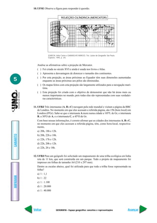 10. UFSE Observe a figura para responder à questão.


                                          ROJEÇÃO CILÍNDRICA (MERCATOR)




                           (GARCIA, Hélio Carlos e GARAVELHO MÁRCIO, Tito. Lições de Geografia. São Paulo,
                           Scipione, 1995, p. 34)



              Analise as afirmativas sobre a projeção de Mercator.
              ( ) Foi criada no século XVI e ainda é usada nos livros e Atlas.
              ( ) Apresenta a desvantagem de distorcer o tamanho dos continentes.

5             ( ) Por esta projeção, as áreas próximas ao Equador têm suas dimensões aumentadas
                  enquanto as áreas próximas aos pólos são diminuídas.
              ( ) Os mapas feitos com esta projeção são largamente utilizados para a navegação marí-
                  tima.
              ( ) Esta projeção foi criada com o objetivo de demonstrar que não há áreas mais ou
                  menos importantes no mundo, pois todas elas são representadas com suas verdadei-
                  ras características.


           11. UFRJ Três internautas (A, B e C) navegam pela rede mundial e visitam a página da BBC
               de Londres. No momento em que eles acessam a referida página, são 15h (hora local) em
               Londres (0ºGr). Sabe-se que o internauta A mora numa cidade a 105ºL de Gr, o internauta
               B, a 30ºO de A, e o internauta C, a 45ºO de Gr.
              Com base nessas informações, é correto afirmar que as cidades dos internautas A, B e C,
              no momento em que eles acessam a referida página, têm, como hora-local, respectiva-
              mente,
              a) 20h, 18h e 12h.
GABARITO




              b) 20h, 22h e 18h.
              c) 22h, 17h e 12h.
              d) 22h, 20h e 12h.
              e) 22h, 20 e 18h.


           12. UFRJ Para um geógrafo foi solicitado um mapeamento de uma trilha ecológica em linha
               reta de 11 km, que será construída em um parque. Todo o projeto de mapeamento foi
               impresso em folhas de tamanho A4 (210 x 297 mm).
              Dentre as escalas abaixo, qual foi utilizada para que toda a trilha fosse representada na
              folha?
              a) 1 : 1,1
IMPRIMIR




              b) 1 : 22
              c) 1 : 1.100
              d) 1 : 20.000
              e) 1 : 40.000




           Voltar                   GEOGRAFIA - Espaço geográfico: conceitos e representações                Avançar
 