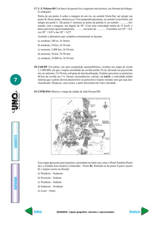 17. U. F. Pelotas-RS Um barco de passeio fez a seguinte rota turística, em formato de triângu-
               lo retângulo:
              Partiu de um ponto A sobre a margem de um rio, no sentido Norte/Sul, até atingir um
              ponto B. Desse ponto, deslocou-se 5 km perpendicularmente, no sentido Leste/Oeste, até
              atingir um ponto C. Do ponto C retornou ao ponto de partida A, no sentido ………, for-
              mando, com a margem, um ângulo de 30°. Com uma velocidade média de 15 km/h, o
              barco percorreu aproximadamente ……… em torno de ……… . Considere sen 30° = 0,5,
              cos 30° = 0,87 e tan 30° = 0,57
              Assinale a alternativa que completa corretamente as lacunas.
              a) nordeste; 240 m; 1h 36min
              b) nordeste; 24 km; 1h 36 min
              c) noroeste; 2.400 km; 1h 58 min
              d) noroeste; 24 km; 1h 58 min
              e) nordeste; 24.000 m; 1h 58 min


           18. UnB-DF Um piloto, em uma competição automobilística, recebeu um mapa de escala
               1:1.000.000, em que o trajeto assinalado da corrida media 18 cm, devendo ser percorrido
               em, no máximo, 2 h 30 min, sob pena de desclassificação. O piloto percorreu os primeiros
               60 km da corrida em 1 h. Nessas circunstâncias, calcule, em km/h, a velocidade média
7              mínima que o piloto deverá desenvolver ao percorrer o trajeto restante sem que seja des-
               classificado. Despreze, caso exista, a parte fracionária do valor calculado.


           19. UFPB-PSS Observe o mapa da cidade de João Pessoa-PB:
GABARITO




              Esse mapa apresenta uma trajetória, assinalada em linha reta, entre o Hotel Tambaú (Ponto
              A) e o Estádio José Américo (Almeidão – Ponto B). Partindo-se do ponto A para o ponto
              B, o trajeto ocorre na direção:
              a) Nordeste – Sudoeste
              b) Noroeste – Sudeste
IMPRIMIR




              c) Nordeste – Sudeste
              d) Sudoeste – Nordeste
              e) Leste – Oeste




           Voltar                GEOGRAFIA - Espaço geográfico: conceitos e representações            Avançar
 