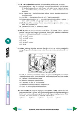 23. U. E. Ponta Grossa-PR Com relação ao Sistema Solar, assinale o que for correto.
               (01) Acreditando que a Terra era o centro do Universo, Cláudio Ptolomeu criou um mode-
                    lo geocêntrico para o Sistema Solar. Séculos mais tarde, Nicolau Copérnico apresen-
                    tou o sistema heliocêntrico, com o Sol, e não mais a Terra, no centro do sistema
                    planetário.
               (02) O Sistema Solar é constituído pelo Sol, planetas, satélites, asteróides, meteoróides,
                    cometas e poeira.
               (04) Mercúrio é o planeta mais próximo do Sol e Plutão, o mais distante.
               (08) Quando se coloca entre o Sol e a Terra, em circunstâncias favoráveis, a Lua, que é o
                    único satélite natural da Terra, pode provocar um eclipse do Sol.
               (16) No Sistema Solar, os maiores planetas se encontram mais próximos do Sol e os me-
                    nores, mais afastados dele.
               Dê, como resposta, a soma das alternativas corretas.

           24. PUC-RS A hora de uma cidade localizada a 21° Oeste e 20° Sul é de 13 horas no horário
               de verão. Que horas marcariam os relógios dessa mesma cidade se fossem acertados pelo
               Sol, hora verdadeira, desconsiderando o horário de verão?
               a) 11 horas e 36 minutos
               b) 13 horas e 29 minutos
               c) 14 horas
9              d) 12 horas e 36 minutos
               e) 12 horas

           25. Enem O quadrinho publicado na revista Newsweek (23/9/1991) ilustra o desespero dos
               cartógrafos para desenhar o novo mapa-múndi diante das constantes mudanças de fron-
               teiras.
GABARITO




              Levando em consideração o contexto da época em que a charge foi publicada, dentre as
              frases abaixo, a que melhor completa o texto da fala, propondo outra correção no mapa, é:
              a) “A Albânia já não faz parte da Europa”.
              b) “O número de países só está diminuindo”.
              c) “Cuba já não faz parte do Terceiro Mundo”.
              d) “O Kasaquistão acabou de declarar independência”.
              e) “Vamos ter de dividir a Alemanha novamente”.

           26. U. Caxias do Sul-RS Um grupo de geógrafos, em setembro de 1998, partiu do Rio Gran-
IMPRIMIR




               de do Sul em direção a Roraima para visitar o Monte Caburaí. Considerando a diferença
               horária entre os dois estados e o tempo de dez horas de viagem, os geógrafos, para chegar
               a Roraima às 17 horas, deveriam ter partido de Porto Alegre às
              a) 3 horas.        b) 5 horas.     c) 7 horas.      d) 8 horas.     e) 9 horas.




           Voltar               GEOGRAFIA - Espaço geográfico: conceitos e representações             Avançar
 