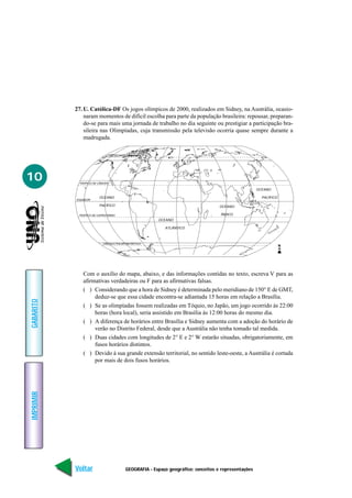 27. U. Católica-DF Os jogos olímpicos de 2000, realizados em Sidney, na Austrália, ocasio-
               naram momentos de difícil escolha para parte da população brasileira: repousar, preparan-
               do-se para mais uma jornada de trabalho no dia seguinte ou prestigiar a participação bra-
               sileira nas Olimpíadas, cuja transmissão pela televisão ocorria quase sempre durante a
               madrugada.

                             CÍRCULO POLAR ÁRTICO




10          TRÓPICO DE CÂNCER

                                                                                                   OCEANO

                        OCEANO                                                                       PACÍFICO
           EQUADOR

                        PACÍFICO                                                 OCEANO

            TRÓPICO DE CAPRICÓRNIO                                               ÍNDICO
                                                     OCEANO

                                                        ATLÂNTICO



                          CÍRCULO POLAR ANTÁRTICO
                                                                                                                N




              Com o auxílio do mapa, abaixo, e das informações contidas no texto, escreva V para as
              afirmativas verdadeiras ou F para as afirmativas falsas.
              ( ) Considerando que a hora de Sidney é determinada pelo meridiano de 150° E de GMT,
                   deduz-se que essa cidade encontra-se adiantada 15 horas em relação a Brasília.
GABARITO




              ( ) Se as olimpíadas fossem realizadas em Tóquio, no Japão, um jogo ocorrido às 22:00
                   horas (hora local), seria assistido em Brasília às 12:00 horas do mesmo dia.
              ( ) A diferença de horários entre Brasília e Sidney aumenta com a adoção do horário de
                   verão no Distrito Federal, desde que a Austrália não tenha tomado tal medida.
              ( ) Duas cidades com longitudes de 2° E e 2° W estarão situadas, obrigatoriamente, em
                   fusos horários distintos.
              ( ) Devido à sua grande extensão territorial, no sentido leste-oeste, a Austrália é cortada
                   por mais de dois fusos horários.
IMPRIMIR




           Voltar                      GEOGRAFIA - Espaço geográfico: conceitos e representações                    Avançar
 