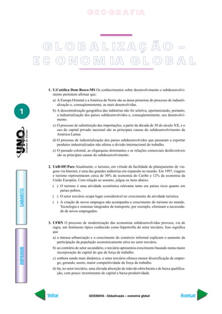 G E O G R A F IA




             G L O B A L IZ A Ç Ã O –
           E C O N O M IA G L O B A L

             1. U.Católica Dom Bosco-MS Os conhecimentos sobre desenvolvimento e subdesenvolvi-
                mento permitem afirmar que:
               a) A Europa Oriental e a América do Norte são as áreas pioneiras do processo de industri-
                  alização e, conseqüentemente, as mais desenvolvidas.

1              b) A descentralização geográfica das indústrias não foi seletiva, oportunizando, portanto,
                  a industrialização dos países subdesenvolvidos e, conseqüentemente, seu desenvolvi-
                  mento.
               c) O processo de substituição das importações, a partir da década de 30 do século XX, e o
                  uso do capital privado nacional são as principais causas do subdesenvolvimento da
                  América Latina.
               d) O processo de industrialização dos países subdesenvolvidos que passaram a exportar
                  produtos industrializados não afetou a divisão internacional do trabalho.
               e) O passado colonial, as oligarquias dominantes e as relações comerciais desfavoráveis
                  são as principais causas do subdesenvolvimento.


             2. UnB-DF/Paes Atualmente, o turismo, em virtude da facilidade de planejamento de via-
                gens via Internet, é uma das grandes indústrias em expansão no mundo. Em 1997, viagens
                e turismo representaram cerca de 30% da economia do Caribe e 12% da economia da
                União Européia. Com relação ao assunto, julgue os itens abaixo.
               ( ) O turismo é uma atividade econômica relevante tanto em países ricos quanto em
GABARITO




                   países pobres.
               ( ) O setor terciário ocupa lugar considerável no crescimento da atividade turística.
               ( ) A criação de novos empregos não acompanha o crescimento do turismo no mundo.
                   Tecnologia e sistemas integrados de transporte, por exemplo, eliminam a necessida-
                   de de novos empregados.


             3. UFRN O processo de modernização das economias subdesenvolvidas provoca, via de
                regra, um fenômeno típico conhecido como hipertrofia do setor terciário. Isso significa
                que
               a) a intensa urbanização e o crescimento do comércio informal explicam o aumento da
                  participação da população economicamente ativa no setor terciário.
               b) ao contrário do setor secundário, o terciário apresentou crescimento baseado numa maior
IMPRIMIR




                  incorporação de capital do que de força de trabalho.
               c) embora sendo mais dinâmico, o setor terciário oferece menor diversificação de empre-
                  go, gerando, assim, maior competitividade da força de trabalho.
               d) há, no setor terciário, uma elevada absorção de mão-de-obra barata e de baixa qualifica-
                  ção, com pouco investimento de capital e baixa produtividade.




             Voltar                    GEOGRAFIA - Globalização – economia global                      Avançar
 