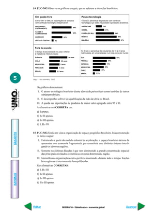 14. PUC-MG Observe os gráficos a seguir, que se referem a situações brasileiras.


             Em queda livre                                              Pouca tecnologia
             Entre 1997 e 1999, as exportações de produtos               É baixo o percentual de produtos com conteúdo
             com conteúdo tecnológico despencaram                        tecnológico que estão na pautade exportações brasileiras

             MÁQUINAS E                                                  ARGENTINA                15%
                                                                   44%
             EQUIPAMENTO
                                                                         BRASIL                        21%
             CASSIS E
             CARROCERIAS                                           43%   CORÉIA DO SUL                             44%

             LAMINADO                                   24%              MÉXICO                                      50%

             VEÍCULO E PECAS            5%                               MALÁSIA                                          57%




             Fora da escola
             O tempo de escolaridade no país é inferior                  No Brasil, o percentual de estudantes de 18 a 24 anos
             à metade da média europeia                                  matriculados em universidades é um dos piores do mundo

             EUROPA                                           16 anos    EUA                                        80%

             CHILE                               9,5 anos                FRANÇA                              50%

             ARGENTINA                           9 anos                  ESPANHA                        16%

             PARAGUAI                          8 anos                    ARGENTINA                     39%

                                                                         CHILE                   27%
             BRASIL                          6,2 anos
                                                                         BRASIL           7,7%


5          Veja, 13 de setembro, 2000



               Os gráficos demonstram:
                 I. O atraso tecnológico brasileiro diante não só de países ricos como também de outros
                    subdesenvolvidos.
                II. O desempenho sofrível da qualificação da mão-de-obra no Brasil.
               III. A queda nas exportações de produtos de maior valor agregado entre 97 e 99.
               A afirmativa está CORRETA em:
               a) I apenas.
               b) I e II apenas.
               c) I e III apenas.
               d) I, II e III.


           15. PUC-MG Tendo em vista a organização do espaço geográfico brasileiro, leia com atenção
GABARITO




               os itens a seguir.
                 I. Estruturado a partir do modelo colonial de exploração, o espaço brasileiro deixou de
                    apresentar uma economia fragmentada, para constituir uma dinâmica interna interli-
                    gando as diversas regiões.
                II. Somente nas últimas décadas é que vem diminuindo a grande concentração espacial
                    das principais atividades econômicas em uma determinada região.
               III. Intensificou a organização centro-periferia mostrando, durante todo o tempo, feições
                    heterogêneas e internamente desequilibradas.
               São afirmativas CORRETAS:
               a) I, II e III
IMPRIMIR




               b) I e II apenas
               c) I e III apenas
               d) II e III apenas




           Voltar                                  GEOGRAFIA - Globalização – economia global                                   Avançar
 