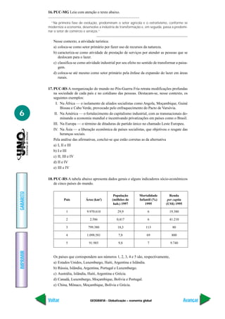 16. PUC-MG Leia com atenção o texto abaixo.

             “Na primeira fase de evolução, predominam o setor agrícola e o extrativismo, conforme se
           moderniza a economia, desenvolve a indústria de transformação e, em seguida, passa a predomi-
           nar o setor de comércio e serviços.”

              Nesse contexto, a atividade turística:
              a) coloca-se como setor primário por fazer uso de recursos da natureza.
              b) caracteriza-se como atividade de prestação de serviços por atender as pessoas que se
                 deslocam para o lazer.
              c) classifica-se como atividade industrial por seu efeito no sentido de transformar a paisa-
                 gem.
              d) coloca-se até mesmo como setor primário pela ênfase da expansão do lazer em áreas
                 rurais.

           17. PUC-RS A reorganização do mundo no Pós-Guerra Fria retrata modificações profundas
               na sociedade de cada país e no cotidiano das pessoas. Destacam-se, nesse contexto, os
               seguintes exemplos:
                 I. Na África — o isolamento de aliados socialistas como Angola, Moçambique, Guiné
                    Bissau e Cabo Verde, provocado pelo enfraquecimento do Pacto de Varsóvia.
6               II. Na América — o fortalecimento do capitalismo industrial, com as transnacionais do-
                    minando a economia mundial e incentivando privatizações em países como o Brasil.
               III. Na Europa — o término de ditaduras de partido único no chamado Leste Europeu.
               IV. Na Ásia — a liberação econômica de países socialistas, que objetivou o resgate das
                    heranças sociais.
               Pela análise das afirmativas, conclui-se que estão corretas as da alternativa
               a) I, II e III
               b) I e III
               c) II, III e IV
               d) II e IV
               e) III e IV

           18. PUC-RS A tabela abaixo apresenta dados gerais e alguns indicadores sócio-econômicos
               de cinco países do mundo.
GABARITO




                                                       População        Mortalidade          Renda
                     País           Área (km2)        (milhões de       Infantil (%)        per capita
                                                       hab.) 1997           1995           (US$) 1995

                      1             9.970.610            29,9                 6              19.380

                      2               2.586              0,417                6              41.210

                      3              799.380             18,3                113               80

                      4             1.098.581             7,8                69                800

                      5               91.985              9,8                 7               9.740
IMPRIMIR




              Os países que correspondem aos números 1, 2, 3, 4 e 5 são, respectivamente,
              a) Estados Unidos, Luxemburgo, Haiti, Argentina e Islândia.
              b) Rússia, Islândia, Argentina, Portugal e Luxemburgo.
              c) Austrália, Islândia, Haiti, Argentina e Grécia.
              d) Canadá, Luxemburgo, Moçambique, Bolívia e Portugal.
              e) China, Mônaco, Moçambique, Bolívia e Grécia.



           Voltar                      GEOGRAFIA - Globalização – economia global                        Avançar
 