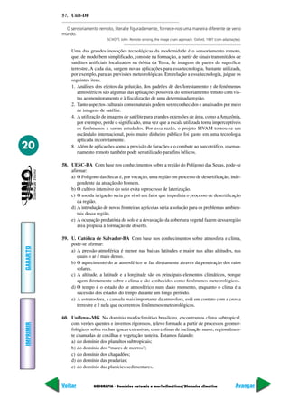 57. UnB-DF

             O sensoriamento remoto, literal e figuradamente, fornece-nos uma maneira diferente de ver o
           mundo.
                                  SCHOTT, John. Remote sensing, the image chain approach. Oxford, 1997 (com adaptações).


               Uma das grandes inovações tecnológicas da modernidade é o sensoriamento remoto,
               que, de modo bem simplificado, consiste na formação, a partir de sinais transmitidos de
               satélites artificiais localizados na órbita da Terra, de imagens de partes da superfície
               terrestre. A cada dia, surgem novas aplicações para essa tecnologia, bastante utilizada,
               por exemplo, para as previsões meteorológicas. Em relação a essa tecnologia, julgue os
               seguintes itens.
               1. Análises dos efeitos da poluição, dos padrões de desflorestamento e de fenômenos
                  atmosféricos são algumas das aplicações possíveis do sensoriamento remoto com vis-
                  tas ao monitoramento e à fiscalização de uma determinada região.
               2. Tanto aspectos culturais como naturais podem ser reconhecidos e analisados por meio
                  de imagens de satélite.
               4. A utilização de imagens de satélite para grandes extensões de área, como a Amazônia,
                  por exemplo, perde o significado, uma vez que a escala utilizada torna imperceptíveis
                  os fenômenos a serem estudados. Por essa razão, o projeto SIVAM tornou-se um
                  escândalo internacional, pois muito dinheiro público foi gasto em uma tecnologia
                  aplicada incorretamente.
20             8. Além de aplicações como a previsão de furacões e o combate ao narcotráfico, o senso-
                  riamento remoto também pode ser utilizado para fins bélicos.

           58. UESC-BA Com base nos conhecimentos sobre a região do Polígono das Secas, pode-se
               afirmar:
               a) O Polígono das Secas é, por vocação, uma região em processo de desertificação, inde-
                  pendente da atuação do homem.
               b) O cultivo intensivo do solo evita o processo de laterização.
               c) O uso da irrigação seria por si só um fator que impediria o processo de desertificação
                  da região.
               d) A introdução de novas fronteiras agrícolas seria a solução para os problemas ambien-
                  tais dessa região.
               e) A ocupação predatória do solo e a devastação da cobertura vegetal fazem dessa região
                  área propícia à formação de deserto.

           59. U. Católica de Salvador-BA Com base nos conhecimentos sobre atmosfera e clima,
               pode-se afirmar:
GABARITO




               a) A pressão atmoférica é menor nas baixas latitudes e maior nas altas altitudes, nas
                  quais o ar é mais denso.
               b) O aquecimento do ar atmosférico se faz diretamente através da penetração dos raios
                  solares.
               c) A altitude, a latitude e a longitude são os principais elementos climáticos, porque
                  agem diretamente sobre o clima e são conhecidos como fenômenos meteorológicos.
               d) O tempo é o estado do ar atmosférico num dado momento, enquanto o clima é a
                  sucessão dos estados do tempo durante um longo período.
               e) A estratosfera, a camada mais importante da atmosfera, está em contato com a crosta
                  terrestre e é nela que ocorrem os fenômenos meteorológicos.

           60. Unifenas-MG No domínio morfoclimático brasileiro, encontramos clima subtropical,
               com verões quentes e invernos rigorosos, relevo formado a partir de processos geomor-
IMPRIMIR




               fológicos sobre rochas ígneas extrusivas, com colinas de inclinação suave, regionalmen-
               te chamadas de coxilhas e vegetação rasteira. Estamos falando:
               a) do domínio dos planaltos subtropicais;
               b) do domínio dos “mares de morros”;
               c) do domínio dos chapadões;
               d) do domínio das pradarias;
               e) do domínio das planícies sedimentares.


           Voltar          GEOGRAFIA - Domínios naturais e morfoclimáticos/Dinâmica climática                       Avançar
 