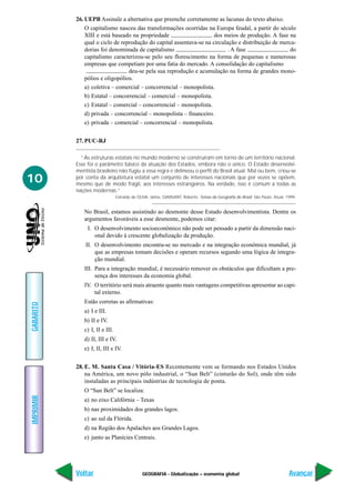26. UEPB Assinale a alternativa que preenche corretamente as lacunas do texto abaixo.
               O capitalismo nasceu das transformações ocorridas na Europa feudal, a partir do século
               XIII e está baseado na propriedade                     dos meios de produção. A fase na
               qual o ciclo de reprodução do capital assentava-se na circulação e distribuição de merca-
               dorias foi denominada de capitalismo                         . A fase                 do
               capitalismo caracterizou-se pelo seu florescimento na forma de pequenas e numerosas
               empresas que competiam por uma fatia do mercado. A consolidação do capitalismo
                                  deu-se pela sua reprodução e acumulação na forma de grandes mono-
               pólios e oligopólios.
               a) coletiva – comercial – concorrencial – monopolista.
               b) Estatal – concorrencial – comercial – monopolista.
               c) Estatal – comercial – concorrencial – monopolista.
               d) privada – concorrencial – monopolista – financeiro.
               e) privada – comercial – concorrencial – monopolista.


           27. PUC-RJ

             “As estruturas estatais no mundo moderno se construíram em torno de um território nacional.
           Esse foi o parâmetro básico da atuação dos Estados, embora não o único. O Estado desenvolvi-
           mentista brasileiro não fugiu a essa regra e delineou o perfil do Brasil atual. Mal ou bem, criou-se
10         por conta da arquitetura estatal um conjunto de interesses nacionais que por vezes se opõem,
           mesmo que de modo frágil, aos interesses estrangeiros. Na verdade, isso é comum a todas as
           nações modernas.”
                                Extraído de OLIVA, Jaime, GIANSANT, Roberto. Temas da Geografia do Brasil. São Paulo. Atual, 1999.


              No Brasil, estamos assistindo ao desmonte desse Estado desenvolvimentista. Dentre os
              argumentos favoráveis a esse desmonte, podemos citar:
                I. O desenvolvimento socioeconômico não pode ser pensado a partir da dimensão naci-
                   onal devido à crescente globalização da produção.
               II. O desenvolvimento encontra-se no mercado e na integração econômica mundial, já
                   que as empresas tomam decisões e operam recursos segundo uma lógica de integra-
                   ção mundial.
              III. Para a integração mundial, é necessário remover os obstáculos que dificultam a pre-
                   sença dos interesses da economia global.
              IV. O território será mais atraente quanto mais vantagens competitivas apresentar ao capi-
                  tal externo.
              Estão corretas as afirmativas:
GABARITO




              a) I e III.
              b) II e IV.
              c) I, II e III.
              d) II, III e IV.
              e) I, II, III e IV.


           28. E. M. Santa Casa / Vitória-ES Recentemente vem se formando nos Estados Unidos
               na América, um novo pólo industrial, o “Sun Belt” (cinturão do Sol), onde têm sido
               instaladas as principais indústrias de tecnologia de ponta.
              O “Sun Belt” se localiza:
IMPRIMIR




              a) no eixo Califórnia – Texas
              b) nas proximidades dos grandes lagos.
              c) ao sul da Flórida.
              d) na Região dos Apalaches aos Grandes Lagos.
              e) junto as Planícies Centrais.




           Voltar                             GEOGRAFIA - Globalização – economia global                                      Avançar
 