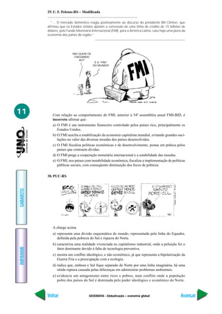29. U. F. Pelotas-RS – Modificada

              “... O mercado doméstico reagiu positivamente ao discurso do presidente Bill Clinton, que
           afirmou que os Estados Unidos apóiam a concessão de uma linha de crédito de 15 bilhões de
           dólares, pelo Fundo Monetário Internacional (FMI), para a América Latina, caso haja uma piora da
           economia dos países da região.”




                            PAI! QUEM TÁ
                             CHEGANDO
                                 ALÍ?
                                            É O “FIM”
                                           DO MUNDO!




11            Com relação ao comportamento do FMI, anterior à 54ª assembléia anual FMI-BID, é
              incorreto afirmar que:
              a) O FMI é um instrumento financeiro controlado pelos países rico, principalmente os
                 Estados Unidos.
              b) O FMI auxilia a estabilização da economia capitalista mundial, evitando grandes osci-
                 lações no valor das diversas moedas dos países desenvolvidos.
              c) O FMI fiscaliza políticas econômicas e de desenvolvimento, postas em prática pelos
                 países que contraem dívidas.
              d) O FMI prega a cooperação monetária internacional e a estabilidade das moedas.
              e) O FMI, nos países com instabilidade econômica, fiscaliza a implementação de políticas
                 públicas sociais, com conseqüente diminuição dos focos de pobreza.

           30. PUC-RS
GABARITO




              A charge acima
              a) representa uma divisão esquemática do mundo, representada pela linha do Equador,
                 definida pela pobreza do Sul e riqueza do Norte.
              b) caracteriza uma realidade vivenciada no capitalismo industrial, onde a poluição foi o
IMPRIMIR




                 fator dominante devido à falta de tecnologia preventiva.
              c) mostra um conflito ideológico, e não econômico, já que representa a bipolarização da
                 Guerra Fria e a preocupação com a ecologia.
              d) indica que, embora o Sul fique separado do Norte por uma linha imaginária, há uma
                 nítida ruptura causada pelas diferenças em administrar problemas ambientais.
              e) evidencia um antagonismo entre ricos e pobres, num conflito onde a população
                 pobre dos países do Sul é dominada pelo poder ideológico e econômico do Norte.



           Voltar                      GEOGRAFIA - Globalização – economia global                      Avançar
 