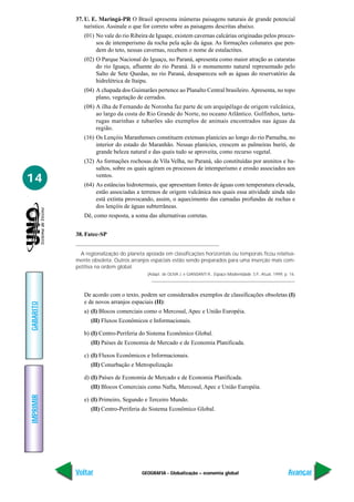 37. U. E. Maringá-PR O Brasil apresenta inúmeras paisagens naturais de grande potencial
               turístico. Assinale o que for correto sobre as paisagens descritas abaixo.
              (01) No vale do rio Ribeira de Iguape, existem cavernas calcárias originadas pelos proces-
                   sos de intemperismo da rocha pela ação da água. As formações colunares que pen-
                   dem do teto, nessas cavernas, recebem o nome de estalactites.
              (02) O Parque Nacional do Iguaçu, no Paraná, apresenta como maior atração as cataratas
                   do rio Iguaçu, afluente do rio Paraná. Já o monumento natural representado pelo
                   Salto de Sete Quedas, no rio Paraná, desapareceu sob as águas do reservatório da
                   hidrelétrica de Itaipu.
              (04) A chapada dos Guimarães pertence ao Planalto Central brasileiro. Apresenta, no topo
                   plano, vegetação de cerrados.
              (08) A ilha de Fernando de Noronha faz parte de um arquipélago de origem vulcânica,
                   ao largo da costa do Rio Grande do Norte, no oceano Atlântico. Golfinhos, tarta-
                   rugas marinhas e tubarões são exemplos de animais encontrados nas águas da
                   região.
              (16) Os Lençóis Maranhenses constituem extensas planícies ao longo do rio Parnaíba, no
                   interior do estado do Maranhão. Nessas planícies, crescem as palmeiras buriti, de
                   grande beleza natural e das quais tudo se aproveita, como recurso vegetal.
              (32) As formações rochosas de Vila Velha, no Paraná, são constituídas por arenitos e ba-
                   saltos, sobre os quais agiram os processos de intemperismo e erosão associados aos

14                 ventos.
              (64) As estâncias hidrotermais, que apresentam fontes de águas com temperatura elevada,
                   estão associadas a terrenos de origem vulcânica nos quais essa atividade ainda não
                   está extinta provocando, assim, o aquecimento das camadas profundas de rochas e
                   dos lençóis de águas subterrâneas.
              Dê, como resposta, a soma das alternativas corretas.


           38. Fatec-SP


             A regionalização do planeta apoiada em classificações horizontais ou temporais ficou relativa-
           mente obsoleta. Outros arranjos espaciais estão sendo preparados para uma inserção mais com-
           petitiva na ordem global.
                                          (Adapt. de OLIVA J. e GIANSANTI R., Espaço Modernidade. S.P., Atual, 1999, p. 16.




              De acordo com o texto, podem ser considerados exemplos de classificações obsoletas (I)
              e de novos arranjos espaciais (II):
GABARITO




              a) (I) Blocos comerciais como o Mercosul, Apec e União Européia.
                 (II) Fluxos Econômicos e Informacionais.

              b) (I) Centro-Periferia do Sistema Econômico Global.
                 (II) Países de Economia de Mercado e de Economia Planificada.

              c) (I) Fluxos Econômicos e Informacionais.
                 (II) Conurbação e Metropolização

              d) (I) Países de Economia de Mercado e de Economia Planificada.
                 (II) Blocos Comerciais como Nafta, Mercosul, Apec e União Européia.
IMPRIMIR




              e) (I) Primeiro, Segundo e Terceiro Mundo.
                 (II) Centro-Periferia do Sistema Econômico Global.




           Voltar                      GEOGRAFIA - Globalização – economia global                                      Avançar
 