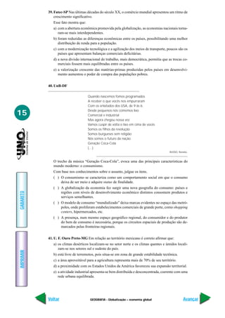 39. Fatec-SP Nas últimas décadas do século XX, o comércio mundial apresentou um ritmo de
               crescimento significativo.
              Esse fato mostra que:
              a) com a abertura econômica promovida pela globalização, as economias nacionais torna-
                 ram-se mais interdependentes.
              b) foram reduzidas as diferenças econômicas entre os países, possibilitando uma melhor
                 distribuição de renda para a população.
              c) com a modernização tecnológica e a agilização dos meios de transporte, poucos são os
                 países que apresentam balanças comerciais deficitárias.
              d) a nova divisão internacional do trabalho, mais democrática, permitiu que as trocas co-
                 merciais fossem mais equilibradas entre os países.
              e) a valorização crescente das matérias-primas produzidas pelos países em desenvolvi-
                 mento aumentou o poder de compra das populações pobres.


           40. UnB-DF

                                      Quando nascemos fomos programados
                                      A receber o que vocês nos empurraram
                                      Com os enlatados dos USA, de 9 às 6.

15                                    Desde pequenos nós comemos lixo
                                      Comercial e industrial
                                      Mas agora chegou nossa vez
                                      Vamos cuspir de volta o lixo em cima de vocês
                                      Somos os filhos da revolução
                                      Somos burgueses sem religião
                                      Nós somos o futuro da nação
                                      Geração Coca-Cola
                                      (…)
                                                                                            RUSSO, Renato.


              O trecho da música “Geração Coca-Cola”, evoca uma das principais características do
              mundo moderno: o consumismo.
              Com base nos conhecimentos sobre o assunto, julgue os itens.
              ( ) O consumismo se caracteriza como um comportamento social em que o consumo
                  deixa de ser meio e adquire status de finalidade.
              ( ) A globalização da economia fez surgir uma nova geografia do consumo: países e
GABARITO




                  regiões com níveis de desenvolvimento econômico distintos consomem produtos e
                  serviços semelhantes.
              ( ) O modelo de consumo “mundializado” deixa marcas evidentes no espaço das metró-
                  poles, onde proliferam estabelecimentos comerciais de grande porte, como shopping
                  centers, hipermercados, etc.
              ( ) A presença, num mesmo espaço geográfico regional, do consumidor e do produtor
                  do bem de consumo é necessária, porque os circuitos espaciais de produção são de-
                  marcados pelas fronteiras regionais.


           41. U. F. Ouro Preto-MG Em relação ao território mexicano é correto afirmar que:
              a) os climas desérticos localizam-se no setor norte e os climas quentes e úmidos locali-
                 zam-se nos setores sul e sudeste do país.
IMPRIMIR




              b) está livre de terremotos, pois situa-se em zona de grande estabilidade tectônica.
              c) a área aproveitável para a agricultura representa mais de 70% de seu território.
              d) a proximidade com os Estados Unidos da América favoreceu sua expansão territorial.
              e) a atividade industrial apresenta-se bem distribuída e desconcentrada, coerente com uma
                 rede urbana equilibrada.




           Voltar                      GEOGRAFIA - Globalização – economia global                     Avançar
 