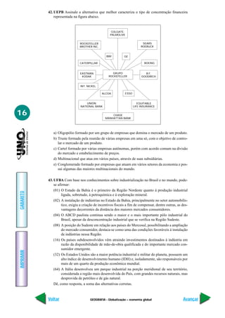 42. UEPB Assinale a alternativa que melhor caracteriza o tipo de concentração financeira
               representada na figura abaixo.


                                                       COLGATE-
                                                      PALMOLIVE


                                 ROCKEFELLER                                 SEARS
                                 BROTHER INC.                               ROEBUCK


                                                   IBM         GE

                                 CATERPILLAR                                  BOEING


                                 EASTMAN               GRUPO                  B.F.
                                  KODAK              ROCKEFELLER            GOODRICH


                                 INT. NICKEL

                                                ALCOA           ESSO


                                     UNION                                EQUITABLE
                                 NATIONAL BANK                         LIFE INSURANCE


16                                                    CHASE
                                                  MANHATTAN BANK




              a) Oligopólio formado por um grupo de empresas que domina o mercado de um produto.
              b) Truste formado pela reunião de várias empresas em uma só, com o objetivo de contro-
                 lar o mercado de um produto.
              c) Cartel formado por várias empresas autônomas, porém com acordo comum na divisão
                 do mercado e estabelecimento de preços.
              d) Multinacional que atua em vários países, através de suas subsidiárias.
              e) Conglomerado formado por empresas que atuam em vários setores da economia e pos-
                 sui algumas das maiores multinacionais do mundo.

           43. UFBA Com base nos conhecimentos sobre industrialização no Brasil e no mundo, pode-
               se afirmar:
               (01) O Estado da Bahia é o primeiro da Região Nordeste quanto à produção industrial
GABARITO




                     ligada, sobretudo, à petroquímica e à exploração mineral.
               (02) A instalação de indústrias no Estado da Bahia, principalmente no setor automobilís-
                     tico, exigiu a criação de incentivos fiscais a fim de compensar, dentre outras, as des-
                     vantagens decorrentes da distância dos maiores mercados consumidores.
               (04) O ABCD paulista continua sendo o maior e o mais importante pólo industrial do
                     Brasil, apesar da desconcentração industrial que se verifica na Região Sudeste.
               (08) A posição do Sudeste em relação aos países do Mercosul, possibilitando a ampliação
                     do mercado consumidor, destaca-se como uma das condições favoráveis à instalação
                     de indústrias nessa Região.
               (16) Os países subdesenvolvidos vêm atraindo investimentos destinados à indústria em
                     razão da disponibilidade de mão-de-obra qualificada e do importante mercado con-
                     sumidor emergente.
IMPRIMIR




               (32) Os Estados Unidos são a maior potência industrial e militar do planeta, possuem um
                     alto índice de desenvolvimento humano (IDH) e, isoladamente, são responsáveis por
                     mais de um quarto da produção econômica mundial.
               (64) A Itália desenvolveu um parque industrial na porção meridional de seu território,
                     considerada a região mais desenvolvida do País, com grandes recursos naturais, mas
                     desprovida de petróleo e de gás natural.
               Dê, como resposta, a soma das alternativas corretas.



           Voltar                       GEOGRAFIA - Globalização – economia global                      Avançar
 