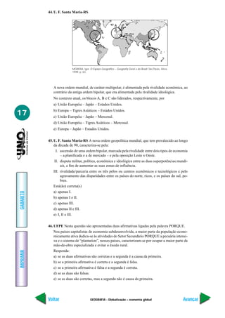 44. U. F. Santa Maria-RS




                                MOREIRA, Igor. O Espaço Geográfico – Geografia Geral e do Brasil. São Paulo, Ática,
                                1999. p. 63.




              A nova ordem mundial, de caráter multipolar, é alimentada pela rivalidade econômica, ao
              contrário da antiga ordem bipolar, que era alimentada pela rivalidade ideológica.
              No contexto atual, os blocos A, B e C são liderados, respectivamente, por
              a) União Européia – Japão – Estados Unidos.

17            b) Europa – Tigres Asiáticos – Estados Unidos.
              c) União Européia – Japão – Mercosul.
              d) União Européia – Tigres Asiáticos – Mercosul.
              e) Europa – Japão – Estados Unidos.


           45. U. F. Santa Maria-RS A nova ordem geopolítica mundial, que tem prevalecido ao longo
               da década de 90, caracteriza-se pela:
               I. ascensão de uma ordem bipolar, marcada pela rivalidade entre dois tipos de economia
                  – a planificada e a de mercado – e pela oposição Leste x Oeste.
               II. disputa militar, política, econômica e ideológica entre as duas superpotências mundi-
                   ais, a fim de aumentar as suas zonas de influência.
              III. rivalidade/parceria entre os três pólos ou centros econômicos e tecnológicos e pelo
                   agravamento das disparidades entre os países do norte, ricos, e os países do sul, po-
                   bres.
              Está(ão) correta(s)
              a) apenas I.
GABARITO




              b) apenas I e II.
              c) apenas III.
              d) apenas II e III.
              e) I, II e III.


           46. UFPE Nesta questão são apresentadas duas afirmativas ligadas pela palavra PORQUE.
               Nos países capitalistas de economia subdesenvolvida, a maior parte da população econo-
               micamente ativa dedica-se às atividades do Setor Secundário PORQUE a pecuária intensi-
               va e o sistema de “plantation”, nesses países, caracterizam-se por ocupar a maior parte da
               mão-de-obra especializada e evitar o êxodo rural.
               Responda:
IMPRIMIR




               a) se as duas afirmativas são corretas e a segunda é a causa da primeira.
               b) se a primeira afirmativa é correta e a segunda é falsa.
               c) se a primeira afirmativa é falsa e a segunda é correta.
               d) se as duas são falsas.
               e) se as duas são corretas, mas a segunda não é causa da primeira.




           Voltar                              GEOGRAFIA - Globalização – economia global                             Avançar
 