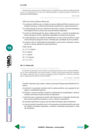 47. UFPE


             “A importância do processo de modernização na modelação das economias subdesenvolvidas
           só vem à luz plenamente em fase mais avançada quando os respectivos países embarcam no
           processo de industrialização”
                                                                                                    (Celso Furtado)




              Sobre esse assunto, podemos afirmar que:
              1) as primeiras indústrias que se instalam nos países subdesenvolvidos concorrem com a
                 produção artesanal e se destinam basicamente a produzir bens simples não duráveis.
              2) a industrialização de um país subdesenvolvido tende a assumir a forma de manufatura
                 local daqueles bens de consumo que eram previamente importados.
              3) na fase de industrialização dos países subdesenvolvidos, o controle da produção por
                 firmas estrangeiras facilita e aprofunda a dependência econômica desses países.
              4) a industrialização, nas condições de dependência, de uma economia periférica, requer
                 intensa absorção de progresso técnico, sobretudo para a produção de novos produtos.
              5) é durante a fase de “substituição das importações” que tem início, realmente, a forma-
                 ção de um sistema industrial nos países periféricos.
              Estão corretas:
18            a) 1, 2, 3 e 4 apenas
              b) 2 e 4 apenas
              c) 1 e 3 apenas
              d) 1, 2 e 5 apenas
              e) 1, 2, 3, 4 e 5


           48. U. F. Pelotas-RS


             “O Conselho do Mercado Comum (CMC), convocado pela primeira vez na história do Merco-
           sul, de forma extraordinária, para tentar resolver o conflito comercial provocado pela imposição
           de medidas unilaterais contra o comércio da região por parte da Argentina, transferiu as decisões
           para a organização Mundial do Comércio (OMC).”
                                                                                     (D. P - Economia - 07.08.1999)
GABARITO




              Assinale a alternativa que contém o objetivo principal da Organização Mundial do Co-
              mércio:
              a) incentivar o crescimento econômico entre os países-membros, com a geração de em-
                 pregos e a estabilidade financeira
              b) fiscalizar o comércio mundial e fortalecer o multilateralismo, disciplinando o comércio
                 mundial contra barreiras protecionistas de importações
              c) preservar a paz e a segurança no mundo, além de promover a cooperação internacional,
                 para resolver problemas econômicos, sociais, culturais e humanitários
              d) conceder empréstimos aos países que necessitam de dinheiro para investimentos
              e) criar um mercado comunitário único, com mecanismos de proteção agrícola, por meio
                 de tarifação aos produtos importados, e subsidiar a exportação, para garantir a venda
IMPRIMIR




                 dos excedentes




           Voltar                       GEOGRAFIA - Globalização – economia global                             Avançar
 