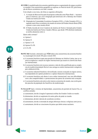 49. UFRS A mundialização da economia capitalista gerou a segmentação do espaço econômi-
               co mundial. Esta característica geográfica se expressa, no final do século XX, pela forma-
               ção de blocos econômicos em todo o mundo.
              Com relação a esse tema, são feitas as seguintes afirmações.
               I. A criação do Mercosul faz parte da proposta conhecida como Plano Bush — iniciativa
                  para as Américas, que visa à integração pan-americana sob a liderança dos Estados
                  Unidos da América do Norte.
               II. Originada da Comunidade Econômica Européia (CEE), a União Européia (UE) é o
                   segundo maior bloco econômico do mundo em termos de Produto Interno Bruto (PIB)
                   e possui o euro como moeda oficial.
              III. O Nafta (Acordo de Livre Comércio da América do Norte) é formado pelos Estados
                   Unidos da América do Norte, Canadá e México, que desde 1994 aboliram totalmente
                   as tarifas aduaneiras entre si.
              Quais estão corretas?
              a) Apenas I.
              b) Apenas II.
              c) Apenas I e II.
              d) Apenas II e III.
              e) I, II e III.
19
           50. PUC-RJ Assinale a alternativa que NÃO indica uma característica da economia brasilei-
               ra, na passagem do século XX para o século XXI
              a) A economia brasileira ocupa uma posição de liderança na América Latina, mas se su-
                 jeita às exigências e sanções de órgãos internacionais que atuam no controle das finan-
                 ças internacionais.
              b) A economia brasileira tem recursos naturais e mão-de-obra qualificada para as exigên-
                 cias do modelo de produção flexível, mas carrega no cenário internacional o estigma de
                 país subdesenvolvido.
              c) A economia industrial brasileira é diversificada e mesmo avançada em alguns setores,
                 mas dependente de capitais produtivos e capitais financeiros internacionais.
              d) A economia brasileira está aberta à nova ordem internacional, mas tem dificuldades
                 com a alta competitividade e o protecionismo dos países de economia mais avançada.
              e) A economia brasileira está entre as dez maiores economias do mundo, mas exclui gran-
                 des parcelas da população dos benefícios da modernização.
GABARITO




           51. Fuvest-SP Após o término da bipolaridade, característica do período da Guerra Fria, os
               conflitos armados
              a) aumentaram, devido à inegável supremacia militar dos Estados Unidos no mundo.
              b) diminuíram, devido ao surgimento de outros pólos de poder no mundo.
              c) diminuíram, devido à derrota do socialismo soviético.
              d) aumentaram, devido à retomada de antigas diferenças étnicas e religiosas entre povos.
              e) aumentaram, devido ao crescimento de países que detêm armas nucleares.
IMPRIMIR




           Voltar                      GEOGRAFIA - Globalização – economia global                     Avançar
 