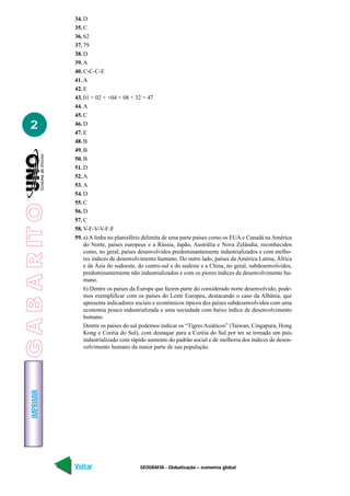 34. D
                 35. C
                 36. 62
                 37. 79
                 38. D
                 39. A
                 40. C-C-C-E
                 41. A
                 42. E
                 43. 01 + 02 + +04 + 08 + 32 = 47
                 44. A
                 45. C

   2             46. D
                 47. E
                 48. B
                 49. B
                 50. B
                 51. D
                 52. A
                 53. A
                 54. D
                 55. C
G A B A R IT O




                 56. D
                 57. C
                 58. V-F-V-V-F-F
                 59. a) A linha no planisfério delimita de uma parte países como os EUA e Canadá na América
                     do Norte, países europeus e a Rússia, Japão, Austrália e Nova Zelândia, reconhecidos
                     como, no geral, países desenvolvidos predominantemente industrializados e com melho-
                     res índices de desenvolvimento humano. Do outro lado, países da América Latina, África
                     e da Ásia do sudoeste, do centro-sul e do sudeste e a China, no geral, subdesenvolvidos,
                     predominantemente não industrializados e com os piores índices de desenvolvimento hu-
                     mano.
                     b) Dentre os países da Europa que fazem parte do considerado norte desenvolvido, pode-
                     mos exemplificar com os países do Leste Europeu, destacando o caso da Albânia, que
                     apresenta indicadores sociais e econômicos típicos dos países subdesenvolvidos com uma
                     economia pouco industrializada e uma sociedade com baixo índice de desenvolvimento
                     humano.
                     Dentre os países do sul podemos indicar os “Tigres Asiáticos” (Taiwan, Cingapura, Hong
                     Kong e Coréia do Sul), com destaque para a Coréia do Sul por ter se tornado um país
                     industrializado com rápido aumento do padrão social e de melhoria dos índices de desen-
                     volvimento humano da maior parte de sua população.
    IMPRIMIR




                 Voltar                     GEOGRAFIA - Globalização – economia global                    Avançar
 