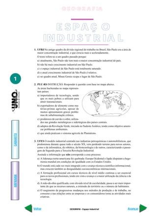 G E O G R A F IA



                       E S PA Ç O
                    IN D U S T R IA L
           1. UFRJ No antigo quadro da divisão regional do trabalho no Brasil, São Paulo era a área de
              maior concentração industrial, e que crescia mais e aceleradamente.
              O texto refere-se a um quadro passado porque:
              a) atualmente, São Paulo não tem mais a maior concentração industrial do país.
             b) não há mais crescimento industrial em São Paulo.
             c) o espaço industrial de São Paulo está totalmente saturado.
             d) o atual crescimento industrial de São Paulo é relativo.
             e) no quadro atual, Minas Gerais ocupa o lugar de São Paulo.
1
           2. PUC-RS INSTRUÇÃO: Responder à questão com base no mapa abaixo.
              As áreas hachuradas no mapa represen-
              tam países:
              a) importadores de tecnologia, sendo
                 que os mais pobres a utilizam para
                 atrair transnacionais.
              b) exportadores de alimento como ma-
                 térias-primas agrícolas, apesar de
                 muitos apresentarem graves proble-
                 mas de subalimentação crônica.
              c) produtores de carvão e cobre, utiliza-
                 dos nas grandes metalúrgicas e siderúrgicas dos países centrais.
              d) adeptos da Revolução Verde, iniciada no Sudeste Asiático, tendo como objetivo ameni-
                 zar problemas ambientais.
              e) que ainda praticam o sistema agrícola de Plantations.
GABARITO




           3. UFES O modelo industrial centrado nas indústrias petroquímicas e automobilísticas, que
              predominou durante quase todo o século XX, vem perdendo terreno para novos setores,
              como o da informática, da robótica, da biotecnologia e de outros, caracterizando a passa-
              gem da Segunda para a Terceira Revolução Industrial.
             Assinale a informação que não corresponde a esse processo.
             a) A liderança norte-americana foi quebrada: Europa Ocidental e Japão disputam a hege-
                monia mundial em condições de igualdade com os Estados Unidos.
             b) O mundo está cada vez mais integrado com o avanço técnico-científico-informacional,
                mas crescem também as desigualdades socioeconômicas internacionais.
             c) A formação profissional em cursos técnicos de nível médio continua a ser essencial
IMPRIMIR




                para os novos profissionais, tendo em vista o avanço e a maior utilização da ciência e da
                tecnologia.
             d) A mão-de-obra qualificada, com elevado nível de escolaridade, passa a ser mais impor-
                tante do que os recursos naturais, a extensão do território ou o número de habitantes.
             e) O surgimento de progressivas mudanças nos métodos de produção e de trabalho, no
                consumo e nas relações entre as empresas e os consumidores torna as atividades mais
                criativas.



           Voltar                            GEOGRAFIA - Espaço industrial                            Avançar
 