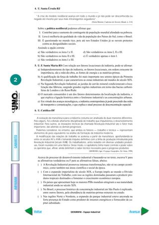 4. U. Santa Úrsula-RJ

             “A crise do modelo neoliberal avança em todo o mundo e já não pode ser desconhecida ou
           negada até mesmo por seus mais intransigentes seguidores”.
                                                                     (Neiva Moreira. Cadernos do Terceiro Mundo. n. 214)


              Sobre a política neoliberal podemos afirmar que:
                I. Contribui para o aumento do contingente de população mundial afundado na pobreza.
               II. Leva à melhoria da qualidade de vida da população dos Países do Sul, como o Brasil.
              III. É questionado no mundo rico, pois até nos Estados Unidos já se ouvem protestos
                   contra as desigualdades sociais.
              Assinale a opção correta:
              a) São verdadeiros os itens I e II.           d) São verdadeiros os itens I, II e III.
              b) São verdadeiros os itens II e III.         e) É verdadeiro apenas o item I.
              c) São verdadeiros os itens I e III.

           5. U. F. Santa Maria-RS Com relação aos fatores locacionais da indústria, pode-se afirmar:
              a) Independentemente do tipo de indústria, os fatores locacionais, em ordem crescente de
                 importância, são a mão-de-obra, as fontes de energia e as matérias-primas.
              b) A qualificação da força de trabalho foi mais importante nos setores típicos da Primeira
2                Revolução Industrial, o que caracterizou as zonas industriais até meados do século XIX.
              c) Na Segunda Revolução Industrial, as jazidas de carvão mineral condicionavam a loca-
                 lização das fábricas, surgindo grandes regiões industriais em torno das bacias carboní-
                 feras de Londres e do Reno/Ruhr.
              d) O mercado consumidor é um dos fatores determinantes da localização da indústria, o
                 que explica a ligação histórica entre o fenômeno industrial e as concentrações urbanas.
              e) Em virtude dos avanços tecnológicos, a indústria contemporânea já pode prescindir das redes
                 de transportes e comunicações, o que explica o atual processo de desconcentração espacial.

           6. U. Católica-DF

              A evolução da manufatura para a indústria costuma ser analisada de duas maneiras diferentes.
           Para alguns, foi a divisão altamente disciplinada do trabalho que impulsionou o desenvolvimento
           industrial. Para outros, as inovações técnicas da chamada Revolução Industrial são o fator mais
           importante, daí advindo os demais progressos.
             Podemos considerar, no entanto, que ambos os fatores — trabalho e técnica — representam
           elementos de peso equivalente na análise da formação da indústria moderna.
GABARITO




             A modificação das relações de trabalho se acelerou a partir da manufatura, aprofundando-se
           entre os séculos XV e XVII e tomando impulso definitivo com a linha de produção introduzida pela
           Revolução Industrial (século XVIII). Os trabalhadores, antes isolados em diversas unidades produti-
           vas, foram reunidos em uma fábrica. Desse modo, o capitalismo tinha maior controle e poder sobre
           os operários que, afinal, ainda detinham o saber técnico necessário para o progresso produtivo.
                                                                  (MOREIRA, Igor. O espaço Geográfico. Ed. Ática, 1998)


              Acerca do processo de desenvolvimento industrial e baseando-se no texto, escreva V para
              as afirmativas verdadeiras ou F para as afirmativas falsas, abaixo.
              ( ) A Revolução Industrial promoveu intensas transformações, não só no campo econô-
                    mico, como também nas áreas científica e social da época.
              ( ) Com a expansão imperialista do século XIX, a Europa impôs ao mundo a Divisão
                    Internacional do Trabalho; com isso as regiões dominadas passaram a produzir pro-
IMPRIMIR




                    dutos tropicais destinados a fomentar o crescimento econômico europeu.
              ( ) Os países que apresentam hoje os maiores PIBs mundiais atingiram a sua maturidade
                    industrial ainda no século XIX.
              ( ) No Brasil, o processo histórico de concentração industrial em São Paulo é explicado,
                    entre outros fatores, pela abundância de matérias-primas minerais no estado.
              ( ) Nas regiões Norte e Nordeste, a expansão do parque industrial esteve ancorada na
                    forte presença do Estado como produtor de insumos energéticos e fornecedor de ca-
                    pital subsidiado.


           Voltar                              GEOGRAFIA - Espaço industrial                                        Avançar
 