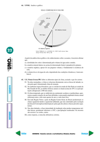 64. UFMG Analise o gráfico:

                                         SOLO: COMPOSIÇÃO E VOLUME




22                              Fonte: TARBUCK, E.J., LUTGENS, F.K. (1997). Earth science. New
                                Jersey: Prentice Hall, 1997.p. 68.



               A partir da análise desse gráfico e de conhecimentos sobre o assunto, é incorreto afirmar
               que:
               a) a fertilidade dos solos é determinada pelo volume de água neles contido;
               b) a matéria mineral abaixo ou acima de determinado limite é prejudicial às plantas;
               c) a matéria orgânica, apesar do seu pequeno volume, é fundamental à existência do
                  solo;
               d) o volume de ar e de água do solo, dependendo das condições climáticas, é intercam-
                  biável.


           65. U.E. Ponta Grossa-PR Sobre os diferentes tipos de clima, assinale o que for correto.
               01. Na altas montanhas, o clima se relaciona diretamente com as faixas de latitude, ra-
                   zão pela qual é denominado clima de monção.
GABARITO




               02. No ambiente tropical brasileiro, que se estende do estado de São Paulo ao estado do
                   Rio Grande do Sul, as médias térmicas anuais se situam acima de 24ºC e as precipi-
                   tações ultrapassam 2.500 mm anuais.
               04. O clima temperado, que se subdivide em continental, oceânico e mediterrâneo, apre-
                   senta as quatro estações do ano bem definidas e uma grande amplitude térmica anual
                   (diferença entre o mês mais quente do ano e o mês mais frio).
               08. Em toda Região Norte e parte da Região Centro-Oeste do Brasil predominam os
                   climas equatorial úmido e equatorial subúmido, que são controlados pela oscilação
                   da Zona de Convergência Intertropical e pela ação dos alísios e baixas pressões equa-
                   toriais.
               16. Nas altas latitudes, a fraca intensidade da irradiação solar produz temperaturas mé-
                   dias baixas, geralmente inferiores a 10ºC, e precipitações moderadas. Os invernos
IMPRIMIR




                   são severos e os verões, curtos.
               Dê, como resposta, a soma das afirmativas corretas.




           Voltar          GEOGRAFIA - Domínios naturais e morfoclimáticos/Dinâmica climática        Avançar
 