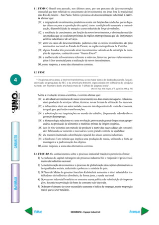 11. UFMS O Brasil tem passado, nos últimos anos, por um processo de desconcentração
               industrial que tem refletido no crescimento de investimentos em áreas fora do tradicional
               eixo Rio de Janeiro—São Paulo. Sobre o processo de desconcentração industrial, é corre-
               to afirmar que:
               (01) a migração de investimentos produtivos ocorre em função das condições que os luga-
                     res oferecem para a reprodução do capital, como: condições de transporte e comuni-
                     cação, disponibilidade de energia e custo reduzido da força-de-trabalho.
               (02) a tendência de crescimento, em função de novos investimentos, é observada em cida-
                     des médias que se localizam próximas de regiões metropolitanas que são importantes
                     centros industriais e de serviços.
               (04) entre os casos de desconcentração, podemos citar os novos investimentos do pólo
                     automotivo nacional no Estado do Paraná, na região metropolitana de Curitiba.
               (08) alguns Estados têm procurado atrair investimentos valendo-se da estratégia de redu-
                     ção de impostos, conhecida como “Guerra Fiscal”.
               (16) a melhoria da infra-estrutura referente a rodovias, ferrovias, portos e telecomunica-
                     ções é fator essencial para a realização de novos investimentos.
               Dê, como resposta, a soma das alternativas corretas.

           12. UFSC


4            “Em apenas cinco anos, a internet transformou-se no maior banco de dados do planeta. Segun-
           do estudo de pesquisas da NEC e da americana Inktomi, especializada em softwares de pesquisa
           na rede, em fevereiro deste ano havia mais de 1 bilhão de páginas www”.
                                                                  (Revista Veja: Vida Digital, nº 3, agosto de 2000, p. 56)


              Sobre a revolução técnico-científica, é correto afirmar que:
              (01) as atividades econômicas de maior crescimento nos dias atuais são aquelas relaciona-
                   das à produção de serviços: idéias, técnicas, novas formas de utilização dos recursos.
              (02) a informática não é um setor isolado, mas sim interdependente do resto da economia,
                   na qual gera profundas transformações.
              (04) a robotização traz inquietações no mundo do trabalho, dispensando mão-de-obra e
                   gerando desemprego.
              (08) a biotecnologia relaciona-se a esta revolução, provocando grande impacto na agrope-
                   cuária, na produção de alimentos e matérias-primas de origem orgânica.
              (16) just-in-time constitui um método de produzir a partir das necessidades do consumi-
                   dor, fabricando-se somente o necessário e com grande controle de qualidade.
              (32) ela mantém inalterada a distribuição espacial dos atuais centros industriais.
GABARITO




              (64) o fordismo é um método que implica uma produção de massa, utilizando a linha de
                   montagem e a padronização dos objetos.
              Dê, como resposta, a soma das alternativas corretas.

           13. UESC-BA Os conhecimentos sobre o processo industrial brasileiro permitem afirmar:
               1) A exclusão do capital estrangeiro do processo industrial foi o responsável pelo cresci-
                  mento da indústria nacional.
               2) A modernização da economia e o processo de globalização dos capitais diminuíram as
                  desigualdades sociais, reduzindo a pobreza e a miséria do país.
               3) O Plano de Metas do governo Juscelino Kubitschek aumentou o nível salarial dos tra-
                  balhadores da indústria e distribuiu, de forma justa, a renda nacional.
IMPRIMIR




               4) O processo industrial brasileiro se assentou numa política de substituição de importa-
                  ções, baseado na produção de bens de consumo não-duráveis.
               5) O desenvolvimento do setor secundário aumenta o índice de emprego, numa proporção
                  maior que o setor terciário.




           Voltar                             GEOGRAFIA - Espaço industrial                                           Avançar
 