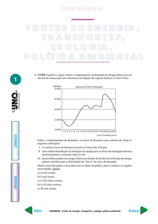 G E O G R A F IA



           F O N T E S D E E N E R G IA ,
               T R A NSP O R T E S,
                  E C O L O G IA ,
           P O L ÍT I C A A M B IE N T A L

             1. UFMS O gráfico a seguir retrata o comportamento da demanda de energia elétrica em um

1               dia útil da semana para um subsistema interligado das regiões Sudeste e Centro Oeste.


                              MVVh/h                Subsistema SE/CO integrado
                               34.000




                               30.000




                               26.000




                               22.000



                               18.000
                                        1 2 3 4 5 6 7 8 9 10111213141516171819202122 2324
GABARITO




                                                                          Fonte: Petrobrás.gov.br

               Sobre o comportamento da demanda e os riscos de blecaute nesse sistema são feitas as
               seguintes afirmações:
                 I. os maiores riscos de blecaute ocorrem em torno das 20 horas.
                II. uma melhor distribuição da utilização de energia para as horas da madrugada diminui
                    necessariamente o consumo total, no dia.
               III. preços diferenciados da energia elétrica em função do horário de utilização da energia
                    podem contribuir para a diminuição dos “picos” da curva de demanda.
               Dentre essas afirmações e de acordo com os dados do gráfico, para o sistema e as regiões
               mencionadas, apenas:
               a) II está correta.
               b) I está correta.
IMPRIMIR




               c) I e III estão corretas.
               d) I e II estão corretas.
               e) III está correta.




             Voltar       GEOGRAFIA - Fontes de energia, transportes, ecologia, política ambiental     Avançar
 