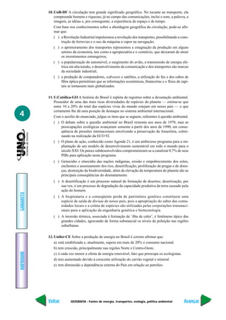 10. UnB-DF A circulação tem grande significado geográfico. No tocante ao transporte, ela
               compreende homens e riquezas; já no campo das comunicações, inclui o som, a palavra, a
               imagem, as idéias e, por conseguinte, a experiência de espaço e de tempo.
               Com base nos conhecimentos sobre a abordagem geográfica da circulação, pode-se afir-
               mar que:
               ( ) a Revolução Industrial impulsionou a revolução dos transportes, possibilitando a cons-
                   trução de ferrovias e o uso da máquina a vapor na navegação;
               ( ) o aprimoramento dos transportes representou a estagnação da produção em alguns
                   setores da economia, tais como a agropecuária e o comércio, que deixaram de atrair
                   os investimentos estrangeiros;
               ( ) a popularização do automóvel, o surgimento do avião, a transmissão de energia elé-
                   trica em alta tensão, o desenvolvimento da comunicação e dos transportes são marcas
                   da sociedade industrial;
               ( ) a produção de computadores, softwares e satélites, a utilização do fax e dos cabos de
                   fibra óptica permitiram que as informações econômicas, financeiras e o fluxo de capi-
                   tais se tornassem mais globalizados.

           11. U.Católica-GO A história do Brasil é repleta de registros sobre a devastação ambiental.
               Possuidor de uma das mais ricas diversidades de espécies do planeta — estima-se que
               entre 10 a 20% do total das espécies vivas do mundo estejam em nosso país — o que
               certamente lhe dá uma posição de destaque no sistema ambiental internacional.
4              Com o auxílio do enunciado, julgue os itens que se seguem, referentes à questão ambiental.
               ( ) O debate sobre a questão ambiental no Brasil remonta aos anos de 1970, mas as
                    preocupações ecológicas avançaram somente a partir dos anos de 1990, em conse-
                    qüência de pressões internacionais envolvendo a preservação da Amazônia, culmi-
                    nando na realização da ECO 92.
               ( ) O plano de ação, conhecido como Agenda 21, é um ambicioso programa para a im-
                    plantação de um modelo de desenvolvimento sustentável em todo o mundo para o
                    século XXI. Os países subdesenvolvidos comprometeram-se a canalizar 0,7% de seus
                    PIBs para aplicação neste programa.
              ( ) Genocídio e etnocídio das nações indígenas, erosão e empobrecimento dos solos,
                  enchentes e assoreamento dos rios, desertificação, proliferação de pragas e de doen-
                  ças, destruição da biodiversidade, além da elevação da temperatura do planeta são as
                  principais conseqüências do desmatamento.
              ( ) A desertificação é um processo natural de formação de desertos; desertização, por
                  sua vez, é um processo de degradação da capacidade produtiva da terra causado pela
                  ação do homem.
GABARITO




              ( ) A biopirataria e a conseqüente perda de patrimônio genético constituem uma
                  espécie de saída de divisas de nosso país, pois a apropriação do saber das comu-
                  nidades locais e a coleta de espécies são utilizadas pelas corporações transnaci-
                  onais para a aplicação da engenharia genética e biotecnologia.
              ( ) A inversão térmica, associada à formação de ‘ilha de calor’, é fenômeno típico das
                  grandes cidades, agravando de forma substancial os níveis de poluição nas regiões
                  suburbanas.

           12. Unifor-CE Sobre a produção de energia no Brasil é correto afirmar que:
               a) está estabilizada e, atualmente, supera em mais de 20% o consumo nacional.
               b) tem crescido, principalmente nas regiões Norte e Centro-Oeste.
IMPRIMIR




               c) é cada vez menor a oferta de energia renovável, fato que preocupa os ecologistas.
               d) tem aumentado devido à crescente utilização do carvão vegetal e mineral.
               e) tem diminuído a dependência externa do País em relação ao petróleo.




           Voltar        GEOGRAFIA - Fontes de energia, transportes, ecologia, política ambiental     Avançar
 