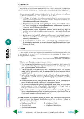 13. U.Católica-DF

             “A degradação ambiental torna-se cada vez mais evidente e preocupante em função da dicotomia
           entre o meio ambiente e a economia — a economia tem pressa e a ecologia precisa de paciência.”


              Considerando a interação dos elementos constitutivos do meio ambiente, escreva V para
              as afirmativas verdadeiras ou F para as afirmativas falsas, abaixo.
              ( ) Em função da latitude e das condicionantes climáticas, os latossolos são pouco
                  lixiviados e, conseqüentemente, ricos em nutrientes minerais necessários à vida
                  vegetal e recomendados para fins agrícolas.
              ( ) A impermeabilização do solo urbano, gerada pelas diversas modalidades de edifica-
                  ções, reduz a infiltração das águas pluviais e aumenta, gradativamente, o volume do
                  escoamento superficial nas grandes cidades.
              ( ) A vulnerabilidade do meio ambiente aos processos erosivos, acelerados pela ação
                  antrópica, varia na razão inversa da pressão democrática e da ocupação desordenada
                  do espaço.
              ( ) A mineração e a exploração de pedreiras contribuem para a ocorrência de impactos
                  ambientais, cujos reflexos ocorrem na degradação do modelado do relevo e no asso-
                  reamento gradativo dos rios.
              ( ) As inversões térmicas, as chuvas ácidas, a concentração de poluentes em suspensão
5                 em áreas urbanas, registradas em um dado momento, podem ser consideradas como
                  elementos do clima.


           14. UnB-DF

              A atual conduta dos mercados energéticos mundiais parece estar embasada em uma fé cega
           na capacidade da ciência de oferecer fontes alternativas de energia para quando as atuais fontes
           de energia tiverem se esgotado.
                                                                                     AIESEC, Global seminar series —
                                      Guia de acción joven sobre desarollo sostenible. Palermo, 1992 (com adaptações).


              Julgue os itens abaixo, com relação ao assunto do texto.
              1) Uma medida significativa para a economia dos recursos energéticos seria o desenvolvi-
                 mento de novas tecnologias, que requeiram menor consumo de energia e que sejam
                 mais eficientes do ponto de vista energético.
              2) A intensificação no uso de energias renováveis é irrelevante do ponto de vista da econo-
                 mia de recursos não-renováveis, uma vez que o potencial energético das fontes renová-
GABARITO




                 veis é desprezível.
              3) Após as crises do petróleo ocorridas na década de 70, a diversificação de áreas produto-
                 ras de petróleo no mundo eliminou a problemática geopolítica em torno dessa fonte
                 energética.
              4) Um dos motivos do sucesso do Pró-Álcool no Brasil está na fonte da matéria-prima: o
                 cultivo da cana-de-açúcar não traz impactos ambientais nem sociais.
              5) Ao anunciar recentemente ao mundo a construção de novas usinas nucleares para a
                 geração de energia elétrica, a Alemanha deu sinais de possuir a “fé cega” citada no
                 texto, pois aumenta o uso daquela fonte renovável de energia.
              6) O carro a álcool poderá ser um grande aliado na independência com relação ao petróleo
                 porque o seu motor é mais eficiente que o motor a gasolina, já que utiliza o ciclo de
                 Carnot, tendo, por isso, rendimento superior a 90%.
IMPRIMIR




           15. UFSE À jusante do reservatório da Usina de Itaparica (Rio São Francisco) encontram-se
               outras três usinas, duas das quais identificadas no mapa com os números 1 e 2 que se
               denominam, respectivamente,
              a) Boa Esperança e Moxotó.                      d) Sobradinho e Xingó.
              b) Moxotó e Xingó.                              e) Sobradinho e Paulo Afonso.
              c) Moxotó e Boa Esperança.


           Voltar         GEOGRAFIA - Fontes de energia, transportes, ecologia, política ambiental                Avançar
 