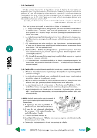 20. U. Católica-GO

              “Um dos exemplos mais recentes da impunidade e da falta de eficiência do poder público em
           disciplinar e aplicar a legislação ambiental, a Usina de Serra da Mesa (Tocantins) foi construída em
           novembro de 1996, sem estudos de impacto ambiental e sem licença, como determina nossa
           Constituição. O leito do rio Tocantins, ao norte da barragem, ficou seco, enquanto, no lado sul, foi
           inundada uma área de 1,7 mil km2 para gerar energia suficiente apenas para abastecer uma
           cidade de tamanho médio como Brasília.”
                (CASADO, José. “Furnas deixa Rio Tocantins seco” e “Usina foi construída à margem da lei ambiental”. O
                                                                     Estado de S. Paulo, 17 nov. 1996, p. A-28 - A-29.)


              Com base no tema apresentado no texto anterior, julgue os itens a seguir.
              ( ) A energia elétrica é produzida, principalmente, em usinas hidrelétricas termelétricas
                  e termonucleares. A diferença entre essas duas possibilidades está na forma de se
                  fazer girar um eixo e produzir energia mecânica, que será posteriormente transforma-
                  da em eletricidade.
              ( ) A produção de energia hidrelétrica é uma forma limpa (não poluente), barata e reno-
                  vável de obtenção de energia, havendo impacto ambiental apenas na construção das
                  barragens.
              ( ) Na construção de uma usina hidrelétrica não é necessária a ocorrência de queda-
                  d’água, mas de desníveis que possibilitem a instalação de uma barragem que forme
                  uma represa e crie uma queda artificial.
7             ( ) Serra da Mesa e Balbina são obras polêmicas e questionáveis quando analisamos
                  seus aspectos técnicos, pois possuem represas de grandes dimensões para um poten-
                  cial energético irrisório.
              ( ) Na obtenção de energia elétrica, a partir da termeletricidade, aumenta-se o custo e
                  diminui-se o impacto ambiental.
              ( ) As usinas nucleares são formas de obtenção de energia elétrica típica de países de-
                  senvolvidos, pois o custo de instalação é elevado e a tecnologia incorporada ao pro-
                  cesso é avançada.

           21. U. Católica-PE As proposições desta questão têm relação com o assunto “carvão mineral”.
               ( ) O carvão mineral é uma rocha magmática que desempenha um importante papel na
                   indústria siderúrgica.
               ( ) A turfa pode ser considerada como a modalidade de carvão menos transformado, e
                   constitui o estágio de formação mais recente.
               ( ) O carvão mineral é uma fonte de energia do tipo não-renovável; trata-se de um com-
                   bustível fóssil que, quando queimado, lança poluentes no ar atmosférico.
GABARITO




               ( ) A maior área produtora de carvão mineral no Brasil situa-se no Quadrilátero Ferrífe-
                   ro de Minas Gerais, mais especificamente em terrenos do período Carbonífero.
               ( ) O processo geológico de formação do carvão mineral é designado como “hulheiza-
                   ção” e, nesse processo, quanto maior a porcentagem de carbono, maior o poder calo-
                   rífico do carvão.

                                                                                 Chevro
                                                                                       n    Gulf
           22. UEPB Assinale a alternativa que corresponde à
               descrição correta da representação mostrada na
               figura abaixo.                                                                                    Shell



               a) A organização dos países exportadores de                                        CO
                                                                                              TEXA
                  petróleo criada em 1960 e denominada OPEP.            Mobil
IMPRIMIR




               b) O grupo dos sete países mais industrializa-
                  dos ao mundo – EUA, Japão, Alemanha, Fran-
                  ça, Grã-Bretanha e Canadá.
               c) O mundo multipolar dos anos 90.
               d) O cartel petrolífero criado em 1928 pelas mais poderosas empresas petrolíferas do mundo,
                  denominado de As Sete Irmãs.
               e) Os mercados regionais na nova divisão internacional do trabalho.



           Voltar          GEOGRAFIA - Fontes de energia, transportes, ecologia, política ambiental                 Avançar
 