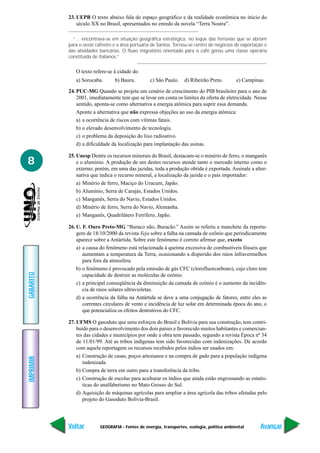 23. UEPB O texto abaixo fala do espaço geográfico e da realidade econômica no início do
               século XX no Brasil, apresentados no enredo da novela “Terra Nostra”.

             “... encontrava-se em situação geográfica estratégica, no leque das ferrovias que se abriam
           para o oeste cafeeiro e a área portuária de Santos. Tornou-se centro de negócios de exportação e
           das atividades bancárias. O fluxo migratório orientado para o café gerou uma classe operária
           constituída de italianos.”


              O texto refere-se à cidade de:
              a) Sorocaba.       b) Bauru.        c) São Paulo.     d) Ribeirão Preto.        e) Campinas.

           24. PUC-MG Quando se projeta um cenário de crescimento do PIB brasileiro para o ano de
               2001, imediatamente tem que se levar em conta os limites da oferta de eletricidade. Nesse
               sentido, aponta-se como alternativa a energia atômica para suprir essa demanda.
               Aponte a alternativa que não expressa objeções ao uso da energia atômica:
               a) a ocorrência de riscos com vítimas fatais.
               b) o elevado desenvolvimento de tecnologia.
               c) o problema da deposição do lixo radioativo.
               d) a dificuldade da localização para implantação das usinas.

           25. Unesp Dentre os recursos minerais do Brasil, destacam-se o minério de ferro, o manganês
8              e o alumínio. A produção de um destes recursos atende tanto o mercado interno como o
               externo; porém, em uma das jazidas, toda a produção obtida é exportada. Assinale a alter-
               nativa que indica o recurso mineral, a localização da jazida e o país importador:
               a) Minério de ferro, Maciço do Urucum, Japão.
               b) Alumínio, Serra de Carajás, Estados Unidos.
               c) Manganês, Serra do Navio, Estados Unidos.
               d) Minério de ferro, Serra do Navio, Alemanha.
               e) Manganês, Quadrilátero Ferrífero, Japão.

           26. U. F. Ouro Preto-MG “Buraco não, Buracão.” Assim se referiu a manchete da reporta-
               gem de 18/10/2000 da revista Veja sobre a falha na camada de ozônio que periodicamente
               aparece sobre a Antártida. Sobre este fenômeno é correto afirmar que, exceto
               a) a causa do fenômeno está relacionada à queima excessiva de combustíveis fósseis que
                  aumentam a temperatura da Terra, ocasionando a dispersão dos raios infravermelhos
                  para fora da atmosfera.
               b) o fenômeno é provocado pela emissão de gás CFC (clorofluorcarbono), cujo cloro tem
GABARITO




                  capacidade de destruir as moléculas de ozônio.
               c) a principal conseqüência da diminuição da camada de ozônio é o aumento da incidên-
                  cia de raios solares ultravioletas.
               d) a ocorrência da falha na Antártida se deve a uma conjugação de fatores, entre eles as
                  correntes circulares de vento e incidência de luz solar em determinada época do ano, o
                  que potencializa os efeitos destrutivos do CFC.

           27. UFMS O gasoduto que uniu esforços do Brasil e Bolívia para sua construção, tem contri-
               buído para o desenvolvimento dos dois países e favorecido muitos habitantes e comercian-
               tes das cidades e municípios por onde a obra tem passado, segundo a revista Época nº 34
               de 11/01/99. Até as tribos indígenas tem sido favorecidas com indenizações. De acordo
               com aquela reportagem os recursos recebidos pelos índios ser usados em:
               a) Construção de casas, poços artesianos e na compra de gado para a população indígena
IMPRIMIR




                  indenizada.
               b) Compra de terra em outro para a transferência da tribo.
               c) Construção de escolas para aculturar os índios que ainda estão engrossando as estatís-
                  ticas do analfabetismo no Mato Grosso do Sul.
               d) Aquisição de máquinas agrícolas para ampliar a área agrícola das tribos afetadas pelo
                  projeto do Gasoduto Bolívia-Brasil.




           Voltar         GEOGRAFIA - Fontes de energia, transportes, ecologia, política ambiental      Avançar
 