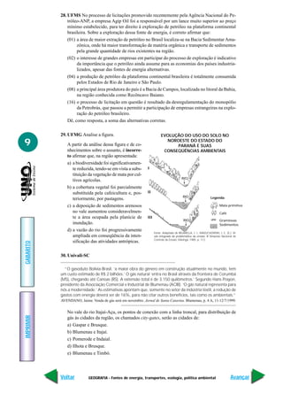28. UFMS No processo de licitações promovido recentemente pela Agência Nacional do Pe-
               tróleo-ANP, a empresa Agip Oil foi a responsável por um lance muito superior ao preço
               mínimo estabelecido, para ter direito à exploração de petróleo na plataforma continental
               brasileira. Sobre a exploração dessa fonte de energia, é correto afirmar que:
               (01) a área de maior extração de petróleo no Brasil localiza-se na Bacia Sedimentar Ama-
                    zônica, onde há maior transformação de matéria orgânica e transporte de sedimentos
                    pela grande quantidade de rios existentes na região.
               (02) o interesse de grandes empresas em participar do processo de exploração é indicativo
                    da importância que o petróleo ainda assume para as economias dos países industria-
                    lizados, apesar das fontes de energia alternativas.
               (04) a produção de petróleo da plataforma continental brasileira é totalmente consumida
                    pelos Estados de Rio de Janeiro e São Paulo.
               (08) a principal área produtora do país é a Bacia de Campos, localizada no litoral da Bahia,
                    na região conhecida como Recôncavo Baiano.
               (16) o processo de licitação em questão é resultado da desregulamentação do monopólio
                    da Petrobrás, que passou a permitir a participação de empresas estrangeiras na explo-
                    ração do petróleo brasileiro.
               Dê, como resposta, a soma das alternativas corretas.

           29. UFMG Analise a figura.                                     EVOLUÇÃO DO USO DO SOLO NO

9             A partir da análise dessa figura e de co-
                                                                            NOROESTE DO ESTADO DO
                                                                                PARANÁ E SUAS
              nhecimentos sobre o assunto, é incorre-                      CONSEQÜÊNCIAS AMBIENTAIS
              to afirmar que, na região apresentada:
              a) a biodiversidade foi significativamen-
                 te reduzida, tendo-se em vista a subs-        I
                 tituição da vegetação de mata por cul-
                                                                                           RIO
                 tivos agrícolas.
              b) a cobertura vegetal foi parcialmente
                 substituída pela cafeicultura e, pos-         II
                                                                                            RIO                   Legenda:
                 teriormente, por pastagens.
              c) a deposição de sedimentos arenosos                                                                      Mata primitiva
                 no vale aumentou consideravelmen-                                                                       Café
                 te a área ocupada pela planície de            III
                                                                                            RIO                          Gramíneas
                 inundação.                                                                                              Sedimentos
              d) a vazão do rio foi progressivamente
                                                                     Fonte: Adaptado de BIGARELLA, J. J., MAZUCHOWSKI, J. Z., (E.). Vi-
                 ampliada em conseqüência da inten-                  são integrada da problemática da erosão. III Simpósio Nacional de
                                                                     Controle da Erosão, Maringá, 1985. p. 112.
                 sificação das atividades antrópicas.
GABARITO




           30. Univali-SC

             “O gasoduto Bolívia-Brasil, ‘a maior obra do gênero em construção atualmente no mundo, tem
           um custo estimado de R$ 2 bilhões.’ O gás natural ‘entra no Brasil através da fronteira de Corumbá
           (MS), chegando até Canoas (RS). A extensão total é de 3.150 quilômetros.’ Segundo Hans Prayon,
           presidente da Associação Comercial e Industrial de Blumenau (ACIB). ‘O gás natural representa para
           nós a modernidade.’ As estimativas apontam que, somente no setor da indústria têxtil, a redução de
           gastos com energia deverá ser de 16%, para não citar outros benefícios, tais como os ambientais.”
           AVENDANO, Jaime. Venda de gás será em novembro. Jornal de Santa Catarina. Blumenau, p. 4 A, 11-12/7/1999.


              No vale do rio Itajaí-Açu, os pontos de conexão com a linha troncal, para distribuição de
IMPRIMIR




              gás às cidades da região, os chamados city-gates, serão as cidades de:
              a) Gaspar e Brusque.
              b) Blumenau e Itajaí.
              c) Pomerode e Indaial.
              d) Ilhota e Brusque.
              e) Blumenau e Timbó.




           Voltar          GEOGRAFIA - Fontes de energia, transportes, ecologia, política ambiental                               Avançar
 