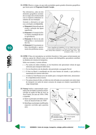 31. UFMG Observe o mapa, em que estão assinalados quatro grandes elementos geográficos
               que fazem parte do Programa Grande Carajás.


              Nas alternativas, cada um dos
              elementos geográficos assinala-
              dos no mapa está correlacionado




                                                                  O
              com os impactos ambientais re-




                                                                   CE
                                                                     A
              sultantes da sua instalação.




                                                                      N
                                                                       O
              Assinale a alternativa em que                                        AT
              essa correlação está incorreta.                                        L ÂN
                                                                                              TIC
                                                                                                 O
              a) Elemento 4: Intensificação da                                    Bel
                 erosão e poluição das águas
                 superficiais.                              Hidrel rica                                       Lu
              b) Elemento 1: Extinção da flo-
                 ra e fauna e inundação das áre-
                 as agricultáveis.
              c) Elemento 3: Desvio da rede
                 hidrográfica e assoreamento                Jazida
                                                            Mineral
                 dos rios.
              d) Elemento 2: Crescimento ur-

10               bano desordenado e agrava-
                 mento dos problemas sociais.
                                                        Fonte: Adaptado de ALMEIDA, F. G. de. (1989). Perspectivas
                                                      socioeconômico-ambientais e o Projeto Grande Carajás. Cong.
                                                    Bras. Defesa Meio Ambiente, 3, Rio de Janeiro, 1989. Anais... Rio
                                                                                      de Janeiro, UFRJ, v. 1, p. 214.


           32. UFPR O fluxo de mercadorias no território brasileiro é feito quase exclusivamente por
               rodovias, apesar de o Brasil contar com imensa rede hidrográfica, que poderia contribuir
               na dinâmica do sistema de transportes.
               Sobre esse assunto, é correto afirmar:
               ( ) Por razões de ordem climática, os rios brasileiros não apresentam volume de água
                    suficiente para transporte hidroviário.
               ( ) Os rios brasileiros são de planalto, não permitindo a navegação fluvial.
               ( ) O frete no Brasil é considerado um dos mais baratos do mundo, o que justifica a
                    manutenção do sistema rodoviário.
               ( ) A hidrovia Tietê-Paraná serve de modelo para o transporte hidroviário, demonstran-
                    do a importância desse recurso.
               ( ) Nos países desenvolvidos, as hidrovias são utilizadas em associação com outros tipos
GABARITO




                    de transporte em razão do menor consumo de energia em relação à quantidade de
                    carga transportada.

           33. Vunesp Analise a representação esque-                      1950                              1990
               mática das atividades econômicas desen-
               volvidas na região do Mar de Aral, na
               Ásia Central, nos anos de 1950 e 1990,            Mar de                              Mar de
                                                                                 Ri




               e responda.                                        Aral                                Aral
                                                                                   o
                                                                                   Sy
                                                                                     rD




               a) Quais as principais atividades econô-
                                                                                       ar
                                                                                         ia




                  micas ali desenvolvidas em 1950?
               b) Identifique as principais modificações
                  espaciais ocorridas após quarenta
                                                                          Ri
                                                                             o
IMPRIMIR




                  anos.
                                                                            Am
                                                                              u
                                                                                  Da
                                                                                    ria




                                                                  Zona de pesca                  Culturas alimentares irrigadas
                                                                  Exportação de pesca
                                                                                                 Cultura de algodão
                                                                  Exportação de algodão
                                                                                                 Barragem
                                                                  Espaço desertificacdo




           Voltar         GEOGRAFIA - Fontes de energia, transportes, ecologia, política ambiental                         Avançar
 