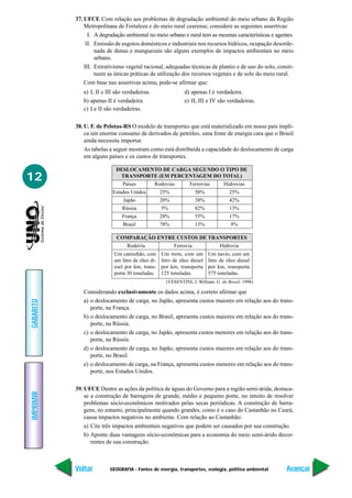 37. UFCE Com relação aos problemas de degradação ambiental do meio urbano da Região
               Metropolitana de Fortaleza e do meio rural cearense, considere as seguintes assertivas:
                 I. A degradação ambiental no meio urbano e rural tem as mesmas características e agentes.
                II. Emissão de esgotos domésticos e industriais nos recursos hídricos, ocupação desorde-
                    nada de dunas e manguezais são alguns exemplos de impactos ambientais no meio
                    urbano.
               III. Extrativismo vegetal racional, adequadas técnicas de plantio e de uso do solo, consti-
                    tuem as únicas práticas de utilização dos recursos vegetais e de solo do meio rural.
               Com base nas assertivas acima, pode-se afirmar que:
              a) I, II e III são verdadeiras.                 d) apenas I é verdadeira.
              b) apenas II é verdadeira.                      e) II, III e IV são verdadeiras.
              c) I e II são verdadeiras.

           38. U. F. de Pelotas-RS O modelo de transportes que está materializado em nosso país impli-
               ca um enorme consumo de derivados de petróleo, uma fonte de energia cara que o Brasil
               ainda necessita importar.
               As tabelas a seguir mostram como está distribuída a capacidade do deslocamento de carga
               em alguns países e os custos de transportes.

                             DESLOCAMENTO DE CARGA SEGUNDO O TIPO DE
12                            TRANSPORTE (EM PERCENTAGEM DO TOTAL)
                                Países          Rodovias        Ferrovias        Hidrovias
                           Estados Unidos          25%              50%             25%
                                Japão              20%              38%             42%
                               Rússia              5%               82%             13%
                               França              28%              55%             17%
                                Brasil             78%              13%             9%

                             COMPARAÇÃO ENTRE CUSTOS DE TRANSPORTES
                                  Rodovia                Ferrovia              Hidrovia
                            Um caminhão, com       Um trem, com um        Um navio, com um
                            um litro de óleo di-   litro de óleo diesel   litro de óleo diesel
                            esel por km, trans-    por km, transporta     por km, transporta
                            porta 30 toneladas.    125 toneladas.         575 toneladas.
                                                     (VESENTINI, J. William. G. do Brasil. 1998)

              Considerando exclusivamente os dados acima, é correto afirmar que
              a) o deslocamento de carga, no Japão, apresenta custos maiores em relação aos do trans-
GABARITO




                 porte, na França.
              b) o deslocamento de carga, no Brasil, apresenta custos maiores em relação aos do trans-
                 porte, na Rússia.
              c) o deslocamento de carga, no Japão, apresenta custos menores em relação aos do trans-
                 porte, na Rússia.
              d) o deslocamento de carga, no Japão, apresenta custos maiores em relação aos do trans-
                 porte, no Brasil.
              e) o deslocamento de carga, na França, apresenta custos menores em relação aos do trans-
                 porte, nos Estados Unidos.

           39. UFCE Dentre as ações da política de águas do Governo para a região semi-árida, destaca-
IMPRIMIR




               se a construção de barragens de grande, médio e pequeno porte, no intuito de resolver
               problemas sócio-econômicos motivados pelas secas periódicas. A construção de barra-
               gens, no entanto, principalmente quando grandes, como é o caso do Castanhão no Ceará,
               causa impactos negativos no ambiente. Com relação ao Castanhão:
               a) Cite três impactos ambientais negativos que podem ser causados por sua construção.
               b) Aponte duas vantagens sócio-econômicas para a economia do meio semi-árido decor-
                  rentes de sua construção.



           Voltar         GEOGRAFIA - Fontes de energia, transportes, ecologia, política ambiental     Avançar
 