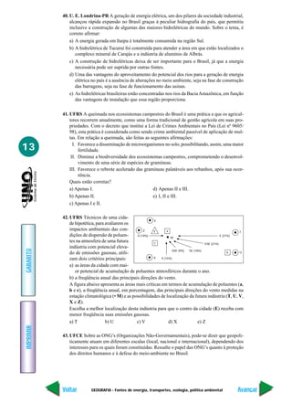 40. U. E. Londrina-PR A geração de energia elétrica, um dos pilares da sociedade industrial,
               alcançou rápida expansão no Brasil graças à peculiar hidrografia do país, que permitiu
               inclusive a construção de algumas das maiores hidrelétricas do mundo. Sobre o tema, é
               correto afirmar:
               a) A energia gerada em Itaipu é totalmente consumida na região Sul.
               b) A hidrelétrica de Tucuruí foi construída para atender a área em que estão localizados o
                  complexo mineral de Carajás e a indústria de alumínio de Albrás.
               c) A construção de hidrelétricas deixa de ser importante para o Brasil, já que a energia
                  necessária pode ser suprida por outras fontes.
               d) Uma das vantagens do aproveitamento do potencial dos rios para a geração de energia
                  elétrica no país é a ausência de alterações no meio ambiente, seja na fase de construção
                  das barragens, seja na fase de funcionamento das usinas.
               e) As hidrelétricas brasileiras estão concentradas nos rios da Bacia Amazônica, em função
                  das vantagens de instalação que essa região proporciona.

           41. UFRS A queimada nos ecossistemas campestres do Brasil é uma prática a que os agricul-
               tores recorrem anualmente, como uma forma tradicional de gestão agrícola em suas pro-
               priedades. Com o decreto que institui a Lei de Crimes Ambientais no País (Lei nº 9605/
               98), esta prática é considerada como sendo crime ambiental passível de aplicação de mul-
               tas. Em relação a queimada, são feitas as seguintes afirmações:

13               I. Favorece a disseminação de microorganismos no solo, possibilitando, assim, uma maior
                    fertilidade.
                II. Diminui a biodiversidade dos ecossistemas campestres, comprometendo o desenvol-
                    vimento de uma série de espécies de gramíneas.
               III. Favorece o rebrote acelerado das gramíneas palatáveis aos rebanhos, após sua ocor-
                    rência.
               Quais estão corretas?
               a) Apenas I.                               d) Apenas II e III.
               b) Apenas II.                              e) I, II e III.
               c) Apenas I e II.

           42. UFRS Técnicos de uma cida-
                                                            V
               de hipotética, para avaliarem os
               impactos ambientais das con-           Z     E       a                                        T
               dições de dispersão de poluen-     O (10%)
                                                                       M
                                                                                                     E (27%)
               tes na atmosfera de uma futura               C                              ESE (21%)
               indústria com potencial eleva-
GABARITO




                                                                        SSE (9%) SE (18%)
               do de emissões gasosas, utili-                                                             b  U

               zam dois critérios principais:               X   S (15%)

               a) as áreas da cidade com mai-
                  or potencial de acumulação de poluentes atmosféricos durante o ano.
               b) a freqüência anual das principais direções do vento.
               A figura abaixo apresenta as áreas mais críticas em termos de acumulação de poluentes (a,
               b e c), a freqüência anual, em porcentagem, das principais direções do vento medidas na
               estação climatológica (• M) e as possibilidades de localização da futura indústria (T, U, V,
               X e Z).
               Escolha a melhor localização desta indústria para que o centro da cidade (E) receba com
               menor freqüência suas emissões gasosas.
               a) T                b) U           c) V                d) X             e) Z
IMPRIMIR




           43. UFCE Sobre as ONG’s (Organizações Não-Governamentais), pode-se dizer que geopoli-
               ticamente atuam em diferentes escalas (local, nacional e internacional), dependendo dos
               interesses para os quais foram constituídas. Ressalte o papel das ONG’s quanto à proteção
               dos direitos humanos e à defesa do meio-ambiente no Brasil.




           Voltar         GEOGRAFIA - Fontes de energia, transportes, ecologia, política ambiental        Avançar
 