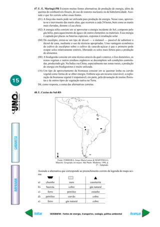 47. U. E. Maringá-PR Existem muitas fontes alternativas de produção de energia, além da
               queima de combustíveis fósseis, do uso de reatores nucleares ou da hidreletricidade. Assi-
               nale o que for correto sobre essas fontes.
               (01) A força das marés pode ser utilizada para produção de energia. Nesse caso, aprovei-
                    ta-se o movimento das marés altas, que ocorrem a cada 24 horas, bem como as marés
                    mais elevadas, durante a Lua cheia.
               (02) A energia eólia consiste em se aproveitar a energia incidente do Sol, composto pelo
                    gás hélio, para aquecimento de água e de outros elementos ou materiais. Essa energia
                    é captada por placas ou baterias especiais, expostas à irradiação solar.
               (04) Do eucalipto, extrai-se um tipo de álcool — o metanol — passível de substituir o
                    álcool de cana, mediante o uso de técnicas apropriadas. Uma vantagem econômica
                    do cultivo de eucaliptos sobre o cultivo da cana-de-açúcar é que o primeiro pode
                    ocupar solos relativamente estéreis, liberando os solos mais férteis para a produção
                    de alimentos.
               (08) A biodigestão consiste em uma técnica através da qual o esterco, o lixo doméstico, os
                    restos vegetais e outros resíduos orgânicos se decompõem sob condições controla-
                    das, produzindo gás. Na Índia e na China, especialmente nas zonas rurais, a produção
                    de energia em biodigestores é muito utilizada.
               (16) Um tipo de aproveitamento da biomassa consiste em se queimar lenha ou carvão
                    vegetal como forma de se obter energia. Embora seja um recurso renovável, a explo-
                    ração da biomassa vegetal é responsável, em parte, pela devastação de muitas flores-
15                  tas e de outros tipos de vegetação nativa na Terra.
               Dê, como resposta, a soma das alternativas corretas.

           48. U. Caxias do Sul-RS
GABARITO




                                 N


                                 Fonte: FERREIRA, Graça Maria Lemos & MARTINELLI,
                                Marcelo. Geografia em mapas. São Paulo: Moderna, 1996, p.
                                                                          27 - Adaptado.

              Assinale a alternativa que corresponde ao preenchimento correto da legenda do mapa aci-
              ma.
IMPRIMIR




              a)      chumbo                  ouro                   cassiterita
              b)      bauxita                cobre                  gás natural
              c)       ferro                petróleo                  estanho
              d)     petróleo                carvão                    cobre
              e)       ferro              gás natural                  cobre



           Voltar        GEOGRAFIA - Fontes de energia, transportes, ecologia, política ambiental     Avançar
 