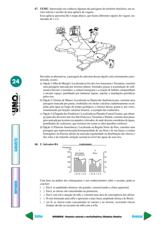 67. UFMG Interessado em conhecer algumas das paisagens do território brasileiro, um tu-
               rista solicita o auxílio de uma agência de viagens.
               Essa agência apresenta-lhe o mapa abaixo, que ilustra diferentes opções de viagem, nu-
               meradas de 1 a 4.




               Em todas as alternativas, a paisagem de cada uma dessas opções está corretamente carac-
               terizada, exceto:
24             a) Opção 1 (Ilha de Marajó): Localizada na foz dos rios Amazonas e Tocantins, constitui
                  uma paisagem marcada por terrenos planos, formados graças à acumulação de sedi-
                  mentos fluviais e marinhos; a cultura marajoara e a criação de búfalos compartilham
                  o mesmo espaço, pontilhado por inúmeras lagoas, sujeitas a inundações periódicas
                  pelos rios.
               b) Opção 2 (Grutas de Minas): Localizada na Depressão Sanfranciscana, constitui uma
                  paisagem marcada por grutas, modeladas em rochas calcárias cuidadosamente escul-
                  pidas pela água ao longo do tempo geológico; o interior dessas grutas é, por vezes,
                  ornamentado por feições calcárias bizarras, a exemplo das estalactites.
               c) Opção 3 (Chapada dos Veadeiros): Localizada no Planalto Central Goiano, que abran-
                  ge parte dos divisores dos rios São Francisco, Tocantins e Paraná, constitui uma paisa-
                  gem marcada por terrenos escarpados e elevados, de onde descem corredeiras de águas,
                  pontilhadas de cachoeiras, que insistem em cortar os altos paredões rochosos.
               d) Opção 4 (Floresta Amazônica): Localizada na Região Norte do País, constitui uma
                  paisagem que impressiona pela homogeneidade de sua flora e de sua fauna; o caráter
                  homogêneo da floresta advém da marcada regularidade na distribuição das chuvas e
                  dos solos e da reduzida variação sazonal no nível das águas de seus rios.
GABARITO




           68. U. Salvador-BA




               Com base na análise dos climogramas e nos conhecimentos sobre o assunto, pode-se
IMPRIMIR




               concluir:
               ( ) Em I, as amplitudes térmicas são grandes, caracterizando o clima equatorial.
               ( ) Em I, as chuvas são concentradas na primavera.
               ( ) Em I, está sob a atuação de mEc e constitui uma área de convergência dos alísios.
               ( ) II está dominado pela mPa e apresenta a mais baixa amplitude térmica do Brasil.
               ( ) em II, as chuvas estão concentradas no outono e no inverno, ocorrendo chuvas
                    frontais devido ao encontro da mPa com a mTa.



           Voltar         GEOGRAFIA - Domínios naturais e morfoclimáticos/Dinâmica climática          Avançar
 