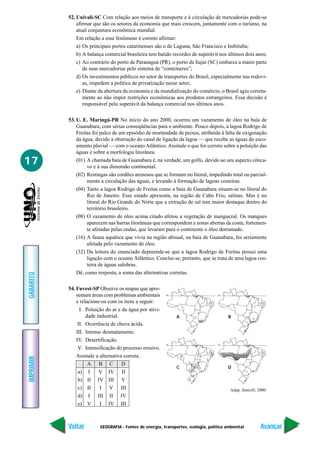 52. Univali-SC Com relação aos meios de transporte e à circulação de mercadorias pode-se
               afirmar que são os setores da economia que mais crescem, juntamente com o turismo, na
               atual conjuntura econômica mundial.
               Em relação a esse fenômeno é correto afirmar:
               a) Os principais portos catarinenses são o de Laguna, São Francisco e Imbituba;
               b) A balança comercial brasileira tem batido recordes de superávit nos últimos dois anos;
               c) Ao contrário do porto de Paranaguá (PR), o porto de Itajaí (SC) embarca a maior parte
                  de suas mercadorias pelo sistema de “conteineres”;
               d) Os investimentos públicos no setor de transportes do Brasil, especialmente nas rodovi-
                  as, impedem a política de privatização nesse setor;
               e) Diante da abertura da economia e da mundialização do comércio, o Brasil agiu correta-
                  mente ao não impor restrições econômicas aos produtos estrangeiros. Essa decisão é
                  responsável pelo superávit da balança comercial nos últimos anos.

           53. U. E. Maringá-PR No início do ano 2000, ocorreu um vazamento de óleo na baía de
               Guanabara, com sérias conseqüências para o ambiente. Pouco depois, a lagoa Rodrigo de
               Freitas foi palco de um episódio de mortandade de peixes, atribuída à falta de oxigenação
               da água, devido à obstrução do canal de ligação da lagoa — que recebe as águas do esco-
               amento pluvial — com o oceano Atlântico. Assinale o que for correto sobre a poluição das
               águas e sobre a morfologia litorânea.
17             (01) A chamada baía de Guanabara é, na verdade, um golfo, devido ao seu aspecto cônca-
                    vo e à sua dimensão continental.
               (02) Restingas são cordões arenosos que se formam no litoral, impedindo total ou parcial-
                    mente a circulação das águas, e levando à formação de lagoas costeiras.
               (04) Tanto a lagoa Rodrigo de Freitas como a baía de Guanabara situam-se no litoral do
                    Rio de Janeiro. Esse estado apresenta, na região de Cabo Frio, salinas. Mas é no
                    litoral do Rio Grande do Norte que a extração de sal tem maior destaque dentro do
                    território brasileiro.
               (08) O vazamento de óleo acima citado afetou a vegetação de manguezal. Os mangues
                    aparecem nas barras litorâneas que correspondem a zonas abertas da costa, fortemen-
                    te afetadas pelas ondas, que levaram para o continente o óleo derramado.
               (16) A fauna aquática que vivia na região abissal, na baía de Guanabara, foi seriamente
                    afetada pelo vazamento de óleo.
               (32) Da leitura do enunciado depreende-se que a lagoa Rodrigo de Freitas possui uma
                    ligação com o oceano Atlântico. Conclui-se, portanto, que se trata de uma lagoa cos-
                    teira de águas salobras.
               Dê, como resposta, a soma das alternativas corretas.
GABARITO




           54. Fuvest-SP Observe os mapas que apre-
               sentam áreas com problemas ambientais       0°                       0°


               e relacione-os com os itens a seguir:
                 I. Poluição do ar e da água por ativi-
                    dade industrial.                            A                         B
                II. Ocorrência de chuva ácida.
               III. Intenso desmatamento.
               IV. Desertificação.
                                                           0°                       0°
                V. Intensificação do processo erosivo.
               Assinale a alternativa correta.
IMPRIMIR




                     A B C           D
                                                                C                         D
                a) I      V IV II
                b) II IV III V
                c) II     I V III                                                          Adap. Simielli, 2000.
                d) I III II IV
                e) V      I IV III



           Voltar         GEOGRAFIA - Fontes de energia, transportes, ecologia, política ambiental          Avançar
 